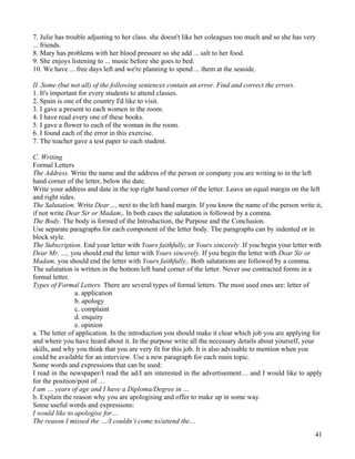 41
7. Julie has trouble adjusting to her class. she doesn't like her coleagues too much and so she has very
... friends.
8. Mary has problems with her blood pressure so she add ... salt to her food.
9. She enjoys listening to ... music before she goes to bed.
10. We have ... free days left and we're planning to spend ... them at the seaside.
II .Some (but not all) of the following sentences contain an error. Find and correct the errors.
1. It's important for every students to attend classes.
2. Spain is one of the country I'd like to visit.
3. I gave a present to each women in the room.
4. I have read every one of these books.
5. I gave a flower to each of the woman in the room.
6. I found each of the error in this exercise.
7. The teacher gave a test paper to each student.
C. Writing
Formal Letters
The Address. Write the name and the address of the person or company you are writing to in the left
hand corner of the letter, below the date.
Write your address and date in the top right hand corner of the letter. Leave an equal margin on the left
and right sides.
The Salutation. Write Dear…, next to the left hand margin. If you know the name of the person write it,
if not write Dear Sir or Madam,. In both cases the salutation is followed by a comma.
The Body. The body is formed of the Introduction, the Purpose and the Conclusion.
Use separate paragraphs for each component of the letter body. The paragraphs can by indented or in
block style.
The Subscription. End your letter with Yours faithfully, or Yours sincerely .If you begin your letter with
Dear Mr. …, you should end the letter with Yours sincerely. If you begin the letter with Dear Sir or
Madam, you should end the letter with Yours faithfully,. Both salutations are followed by a comma.
The salutation is written in the bottom left hand corner of the letter. Never use contracted forms in a
formal letter.
Types of Formal Letters. There are several types of formal letters. The most used ones are: letter of
a. application
b. apology
c. complaint
d. enquiry
e. opinion
a. The letter of application. In the introduction you should make it clear which job you are applying for
and where you have heard about it. In the purpose write all the necessary details about yourself, your
skills, and why you think that you are very fit for this job. It is also advisable to mention when you
could be available for an interview. Use a new paragraph for each main topic.
Some words and expressions that can be used:
I read in the newspaper/I read the ad/I am interested in the advertisement… and I would like to apply
for the position/post of …
I am … years of age and I have a Diploma/Degree in …
b. Explain the reason why you are apologising and offer to make up in some way.
Some useful words and expressions:
I would like to apologise for…
The reason I missed the …/I couldn’t come to/attend the…
 