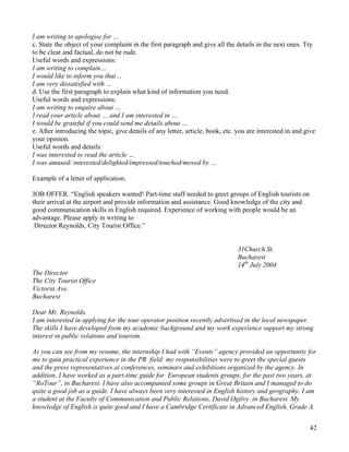 42
I am writing to apologise for …
c. State the object of your complaint in the first paragraph and give all the details in the next ones. Try
to be clear and factual, do not be rude.
Useful words and expressions:
I am writing to complain…
I would like to inform you that…
I am very dissatisfied with …
d. Use the first paragraph to explain what kind of information you need.
Useful words and expressions:
I am writing to enquire about …
I read your article about … and I am interested in …
I would be grateful if you could send me details about …
e. After introducing the topic, give details of any letter, article, book, etc. you are interested in and give
your opinion.
Useful words and details:
I was interested to read the article …
I was amused/ interested/delighted/impressed/touched/moved by …
Example of a letter of application.
JOB OFFER. “English speakers wanted! Part-time staff needed to greet groups of English tourists on
their arrival at the airport and provide information and assistance. Good knowledge of the city and
good communication skills in English required. Experience of working with people would be an
advantage. Please apply in writing to
Director Reynolds, City Tourist Office.”
31Church St.
Bucharest
14th
July 2004
The Director
The City Tourist Office
Victoria Ave.
Bucharest
Dear Mr. Reynolds,
I am interested in applying for the tour operator position recently advertised in the local newspaper.
The skills I have developed from my academic background and my work experience support my strong
interest in public relations and tourism.
As you can see from my resume, the internship I had with “Events” agency provided an opportunity for
me to gain practical experience in the PR field: my responsibilities were to greet the special guests
and the press representatives at conferences, seminars and exhibitions organized by the agency. In
addition, I have worked as a part-time guide for European students groups, for the past two years, at
“RoTour”, in Bucharest. I have also accompanied some groups in Great Britain and I managed to do
quite a good job as a guide. I have always been very interested in English history and geography. I am
a student at the Faculty of Communication and Public Relations, David Ogilvy in Bucharest. My
knowledge of English is quite good and I have a Cambridge Certificate in Advanced English, Grade A.
 