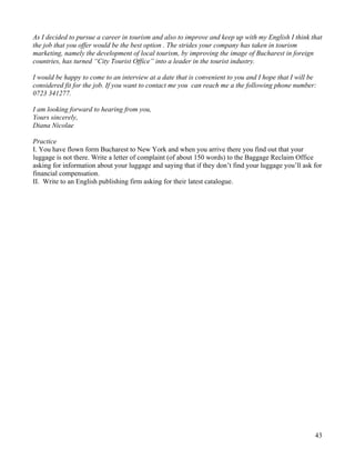 43
As I decided to pursue a career in tourism and also to improve and keep up with my English I think that
the job that you offer would be the best option . The strides your company has taken in tourism
marketing, namely the development of local tourism, by improving the image of Bucharest in foreign
countries, has turned “City Tourist Office” into a leader in the tourist industry.
I would be happy to come to an interview at a date that is convenient to you and I hope that I will be
considered fit for the job. If you want to contact me you can reach me a the following phone number:
0723 341277.
I am looking forward to hearing from you,
Yours sincerely,
Diana Nicolae
Practice
I. You have flown form Bucharest to New York and when you arrive there you find out that your
luggage is not there. Write a letter of complaint (of about 150 words) to the Baggage Reclaim Office
asking for information about your luggage and saying that if they don’t find your luggage you’ll ask for
financial compensation.
II. Write to an English publishing firm asking for their latest catalogue.
 