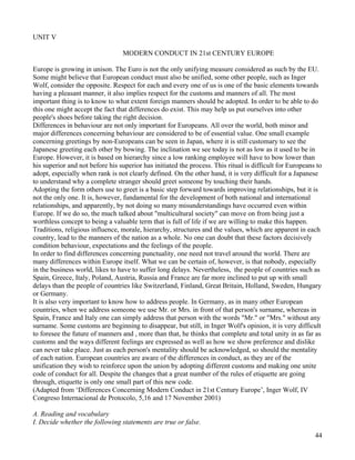44
UNIT V
MODERN CONDUCT IN 21st CENTURY EUROPE
Europe is growing in unison. The Euro is not the only unifying measure considered as such by the EU.
Some might believe that European conduct must also be unified, some other people, such as Inger
Wolf, consider the opposite. Respect for each and every one of us is one of the basic elements towards
having a pleasant manner, it also implies respect for the customs and manners of all. The most
important thing is to know to what extent foreign manners should be adopted. In order to be able to do
this one might accept the fact that differences do exist. This may help us put ourselves into other
people's shoes before taking the right decision.
Differences in behaviour are not only important for Europeans. All over the world, both minor and
major differences concerning behaviour are considered to be of essential value. One small example
concerning greetings by non-Europeans can be seen in Japan, where it is still customary to see the
Japanese greeting each other by bowing. The inclination we see today is not as low as it used to be in
Europe. However, it is based on hierarchy since a low ranking employee will have to bow lower than
his superior and not before his superior has initiated the process. This ritual is difficult for Europeans to
adopt, especially when rank is not clearly defined. On the other hand, it is very difficult for a Japanese
to understand why a complete stranger should greet someone by touching their hands.
Adopting the form others use to greet is a basic step forward towards improving relationships, but it is
not the only one. It is, however, fundamental for the development of both national and international
relationships, and apparently, by not doing so many misunderstandings have occurred even within
Europe. If we do so, the much talked about "multicultural society" can move on from being just a
worthless concept to being a valuable term that is full of life if we are willing to make this happen.
Traditions, religious influence, morale, hierarchy, structures and the values, which are apparent in each
country, lead to the manners of the nation as a whole. No one can doubt that these factors decisively
condition behaviour, expectations and the feelings of the people.
In order to find differences concerning punctuality, one need not travel around the world. There are
many differences within Europe itself. What we can be certain of, however, is that nobody, especially
in the business world, likes to have to suffer long delays. Nevertheless, the people of countries such as
Spain, Greece, Italy, Poland, Austria, Russia and France are far more inclined to put up with small
delays than the people of countries like Switzerland, Finland, Great Britain, Holland, Sweden, Hungary
or Germany.
It is also very important to know how to address people. In Germany, as in many other European
countries, when we address someone we use Mr. or Mrs. in front of that person's surname, whereas in
Spain, France and Italy one can simply address that person with the words "Mr." or "Mrs." without any
surname. Some customs are beginning to disappear, but still, in Inger Wolf's opinion, it is very difficult
to foresee the future of manners and , more than that, he thinks that complete and total unity in as far as
customs and the ways different feelings are expressed as well as how we show preference and dislike
can never take place. Just as each person's mentality should be acknowledged, so should the mentality
of each nation. European countries are aware of the differences in conduct, as they are of the
unification they wish to reinforce upon the union by adopting different customs and making one unite
code of conduct for all. Despite the changes that a great number of the rules of etiquette are going
through, etiquette is only one small part of this new code.
(Adapted from ‘Differences Concerning Modern Conduct in 21st Century Europe’, Inger Wolf, IV
Congreso Internacional de Protocolo, 5,16 and 17 November 2001)
A. Reading and vocabulary
I. Decide whether the following statements are true or false.
 