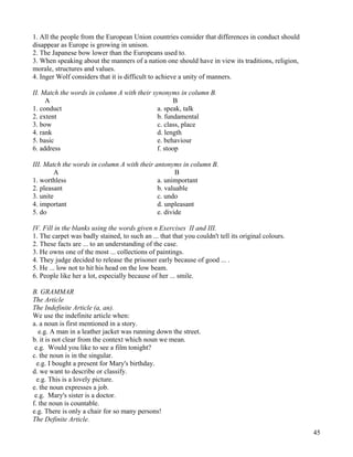 45
1. All the people from the European Union countries consider that differences in conduct should
disappear as Europe is growing in unison.
2. The Japanese bow lower than the Europeans used to.
3. When speaking about the manners of a nation one should have in view its traditions, religion,
morale, structures and values.
4. Inger Wolf considers that it is difficult to achieve a unity of manners.
II. Match the words in column A with their synonyms in column B.
A B
1. conduct a. speak, talk
2. extent b. fundamental
3. bow c. class, place
4. rank d. length
5. basic e. behaviour
6. address f. stoop
III. Match the words in column A with their antonyms in column B.
A B
1. worthless a. unimportant
2. pleasant b. valuable
3. unite c. undo
4. important d. unpleasant
5. do e. divide
IV. Fill in the blanks using the words given n Exercises II and III.
1. The carpet was badly stained, to such an ... that that you couldn't tell its original colours.
2. These facts are ... to an understanding of the case.
3. He owns one of the most ... collections of paintings.
4. They judge decided to release the prisoner early because of good ... .
5. He ... low not to hit his head on the low beam.
6. People like her a lot, especially because of her ... smile.
B. GRAMMAR
The Article
The Indefinite Article (a, an).
We use the indefinite article when:
a. a noun is first mentioned in a story.
e.g. A man in a leather jacket was running down the street.
b. it is not clear from the context which noun we mean.
e.g. Would you like to see a film tonight?
c. the noun is in the singular.
e.g. I bought a present for Mary's birthday.
d. we want to describe or classify.
e.g. This is a lovely picture.
e. the noun expresses a job.
e.g. Mary's sister is a doctor.
f. the noun is countable.
e.g. There is only a chair for so many persons!
The Definite Article.
 