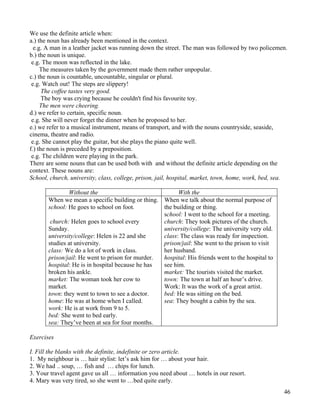 46
We use the definite article when:
a.) the noun has already been mentioned in the context.
e.g. A man in a leather jacket was running down the street. The man was followed by two policemen.
b.) the noun is unique.
e.g. The moon was reflected in the lake.
The measures taken by the government made them rather unpopular.
c.) the noun is countable, uncountable, singular or plural.
e.g. Watch out! The steps are slippery!
The coffee tastes very good.
The boy was crying because he couldn't find his favourite toy.
The men were cheering.
d.) we refer to certain, specific noun.
e.g. She will never forget the dinner when he proposed to her.
e.) we refer to a musical instrument, means of transport, and with the nouns countryside, seaside,
cinema, theatre and radio.
e.g. She cannot play the guitar, but she plays the piano quite well.
f.) the noun is preceded by a preposition.
e.g. The children were playing in the park.
There are some nouns that can be used both with and without the definite article depending on the
context. These nouns are:
School, church, university, class, college, prison, jail, hospital, market, town, home, work, bed, sea.
Without the With the
When we mean a specific building or thing.
school: He goes to school on foot.
church: Helen goes to school every
Sunday.
university/college: Helen is 22 and she
studies at university.
class: We do a lot of work in class.
prison/jail: He went to prison for murder.
hospital: He is in hospital because he has
broken his ankle.
market: The woman took her cow to
market.
town: they went to town to see a doctor.
home: He was at home when I called.
work: He is at work from 9 to 5.
bed: She went to bed early.
sea: They’ve been at sea for four months.
When we talk about the normal purpose of
the building or thing.
school: I went to the school for a meeting.
church: They took pictures of the church.
university/college: The university very old.
class: The class was ready for inspection.
prison/jail: She went to the prison to visit
her husband.
hospital: His friends went to the hospital to
see him.
market: The tourists visited the market.
town: The town at half an hour’s drive.
Work: It was the work of a great artist.
bed: He was sitting on the bed.
sea: They bought a cabin by the sea.
Exercises
I. Fill the blanks with the definite, indefinite or zero article.
1. My neighbour is … hair stylist: let’s ask him for … about your hair.
2. We had .. soup, … fish and … chips for lunch.
3. Your travel agent gave us all … information you need about … hotels in our resort.
4. Mary was very tired, so she went to …bed quite early.
 