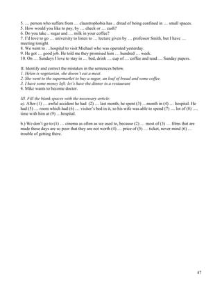 47
5. … person who suffers from … claustrophobia has .. dread of being confined in … small spaces.
5. How would you like to pay, by … check or … cash?
6. Do you take .. sugar and … milk in your coffee?
7. I’d love to go … university to listen to … lecture given by … professor Smith, but I have …
meeting tonight.
8. We went to …hospital to visit Michael who was operated yesterday.
9. He got … good job. He told me they promised him … hundred … week.
10. On … Sundays I love to stay in … bed, drink … cup of … coffee and read … Sunday papers.
II. Identify and correct the mistakes in the sentences below.
1. Helen is vegetarian, she doesn’t eat a meat.
2. She went to the supermarket to buy a sugar, an loaf of bread and some coffee.
3. I have some money left: let’s have the dinner in a restaurant
4. Mike wants to become doctor.
III. Fill the blank spaces with the necessary article.
a). After (1) … awful accident he had (2) … last month, he spent (3) …month in (4) … hospital. He
had (5) … room which had (6) … visitor’s bed in it, so his wife was able to spend (7) … lot of (8) ….
time with him at (9) …hospital.
b.) We don’t go to (1) … cinema as often as we used to, because (2) … most of (3) … films that are
made these days are so poor that they are not worth (4) … price of (5) … ticket, never mind (6) …
trouble of getting there.
 