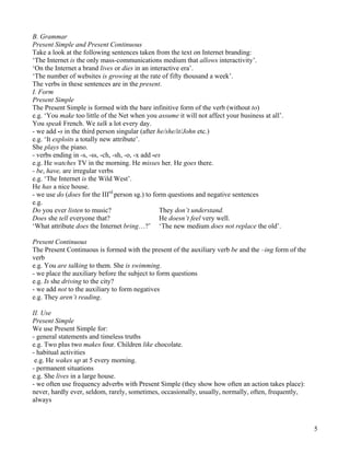 5
B. Grammar
Present Simple and Present Continuous
Take a look at the following sentences taken from the text on Internet branding:
‘The Internet is the only mass-communications medium that allows interactivity’.
‘On the Internet a brand lives or dies in an interactive era’.
‘The number of websites is growing at the rate of fifty thousand a week’.
The verbs in these sentences are in the present.
I. Form
Present Simple
The Present Simple is formed with the bare infinitive form of the verb (without to)
e.g. ‘You make too little of the Net when you assume it will not affect your business at all’.
You speak French. We talk a lot every day.
- we add -s in the third person singular (after he/she/it/John etc.)
e.g. ‘It exploits a totally new attribute’.
She plays the piano.
- verbs ending in -s, -ss, -ch, -sh, -o, -x add -es
e.g. He watches TV in the morning. He misses her. He goes there.
- be, have, are irregular verbs
e.g. ‘The Internet is the Wild West’.
He has a nice house.
- we use do (does for the IIIrd
person sg.) to form questions and negative sentences
e.g.
Do you ever listen to music?
Does she tell everyone that?
‘What attribute does the Internet bring…?’
They don’t understand.
He doesn’t feel very well.
‘The new medium does not replace the old’.
Present Continuous
The Present Continuous is formed with the present of the auxiliary verb be and the –ing form of the
verb
e.g. You are talking to them. She is swimming.
- we place the auxiliary before the subject to form questions
e.g. Is she driving to the city?
- we add not to the auxiliary to form negatives
e.g. They aren’t reading.
II. Use
Present Simple
We use Present Simple for:
- general statements and timeless truths
e.g. Two plus two makes four. Children like chocolate.
- habitual activities
e.g. He wakes up at 5 every morning.
- permanent situations
e.g. She lives in a large house.
- we often use frequency adverbs with Present Simple (they show how often an action takes place):
never, hardly ever, seldom, rarely, sometimes, occasionally, usually, normally, often, frequently,
always
 