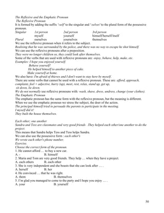 50
The Reflexive and the Emphatic Pronoun
The Reflexive Pronoun
It is formed by adding the suffix '-self' to the singular and '-selves' to the plural form of the possessive
pronoun.
Singular 1st person 2nd person 3rd person
myself yourself himself/herself/itself
Plural ourselves yourselves themselves
We use the reflexive pronoun when it refers to the subject.
Realising that he was surrounded by the police, and there was no way to escape he shot himself.
We can use the reflexive pronouns after a preposition.
They were no longer children so, they could look after themselves.
Some of the verbs that are used with reflexive pronouns are: enjoy, behave, help, make, etc.
Examples: I hope you enjoyed yourself.
Behave yourself!
He helped himself to another piece of cake.
Make yourself at home.
We also have: I'm afraid of thieves and I don't want to stay here by myself.
There are some verbs that cannot be used with a reflexive pronoun. These are: afford, approach,
complaint, feel + adjective, hurry (up), meet, rest, relax, stand up, get up,
sit down, lie down.
We do not normally use reflexive pronouns with: wash, shave, dress, undress, change (your clothes).
The Emphatic Pronoun
The emphatic pronoun has the same form with the reflexive pronoun, but the meaning is different.
When we use the emphatic pronoun we stress the subject, the doer of the action.
The principal himself tried to persuade the parents to participate in the meeting.
I myself did it!
They built the house themselves.
Each other; one another
Sandra and Tess are classmates and very good friends .They helped each other/one another to do the
project.
This means that Sandra helps Tess and Tess helps Sandra.
We can also use the possessive form : each other's
We wrote each other's phone number.
Exercise.
Choose the correct form of the pronoun.
1. He cannot afford … to buy a new car.
A. - B. himself
2. Maria and Tom are very good friends. They help … when they have a project.
A. each others B. each other
3. She is very independent and she boasts that she can look after … .
A. herself B. her
4. He convinced … that he was right.
A. them B. themselves
5. I’m glad you managed to come to the party and I hope you enjoy … .
A. your B. yourself
 