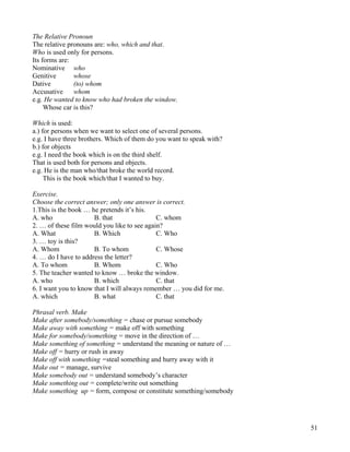 51
The Relative Pronoun
The relative pronouns are: who, which and that.
Who is used only for persons.
Its forms are:
Nominative who
Genitive whose
Dative (to) whom
Accusative whom
e.g. He wanted to know who had broken the window.
Whose car is this?
Which is used:
a.) for persons when we want to select one of several persons.
e.g. I have three brothers. Which of them do you want to speak with?
b.) for objects
e.g. I need the book which is on the third shelf.
That is used both for persons and objects.
e.g. He is the man who/that broke the world record.
This is the book which/that I wanted to buy.
Exercise.
Choose the correct answer; only one answer is correct.
1.This is the book … he pretends it’s his.
A. who B. that C. whom
2. … of these film would you like to see again?
A. What B. Which C. Who
3. … toy is this?
A. Whom B. To whom C. Whose
4. … do I have to address the letter?
A. To whom B. Whom C. Who
5. The teacher wanted to know … broke the window.
A. who B. which C. that
6. I want you to know that I will always remember … you did for me.
A. which B. what C. that
Phrasal verb. Make
Make after somebody/something = chase or pursue somebody
Make away with something = make off with something
Make for somebody/something = move in the direction of …
Make something of something = understand the meaning or nature of …
Make off = hurry or rush in away
Make off with something =steal something and hurry away with it
Make out = manage, survive
Make somebody out = understand somebody’s character
Make something out = complete/write out something
Make something up = form, compose or constitute something/somebody
 
