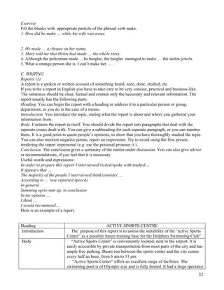 52
Exercise
Fill the blanks with appropriate particle of the phrasal verb make.
1. How did he make … while his wife was away.
2. He made … a cheque on her name.
3. Mary told me that Helen had made … the whole story.
4. Although the policeman made …he burglar, the burglar managed to make … the stolen jewels.
5. What a strange person she is. I can’t make her … .
C. WRITING
Reports (1)
A report is a spoken or written account of something heard, seen, done, studied, etc.
If you write a report in English you have to take care to be very concise, practical and business-like.
The sentences should be clear, factual and contain only the necessary and relevant information. The
report usually has the following parts:
Heading. You can begin the report with a heading or address it to a particular person or group,
department, as you do in the case of a memo.
Introduction. You introduce the topic, stating what the report is about and where you gathered your
information from.
Body. Contains the report in itself. You should divide the report into paragraphs that deal with the
separate issues dealt with. You can give a subheading for each separate paragraph, or you can number
them. It is a good point to quote people’s opinions, to show that you have thoroughly studied the topic.
You can also mention negative points, report an impression. Try to avoid using the first person,
rendering the report impersonal (e.g. use the personal pronoun it ).
Conclusion. The conclusion gives a summary of the matter under discussion. You can also give advice
or recommendations, if you feel that it is necessary.
Useful words and expressions:
In order to prepare this report I interviewed/visited/spoke with/studied….
It appears that …
The majority of the people I interviewed think/consider …
According to … (use reported speech)
In general
Summing up/to sum up, in conclusion
In my opinion …
I think …
I would recommend….
Here is an example of a report.
Heading ACTIVE SPORTS CENTRE
Introduction The purpose of this report is to assess the suitability of the “active Sports
Center” as a possible future training base for the Dolphins Swimming Club”.
Body “Active Sports Center” is conveniently located, next to the airport. It is
easily accessible by private transportation from most parts of the city and has
ample free parking. Buses run between the sports center and the city center
every half an hour, from 6 am to 11 pm.
“Active Sports Center” offers an excellent range of facilities. The
swimming pool is of Olympic size and is fully heated. It had a large spectator
 