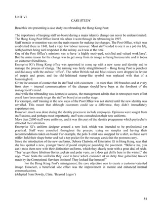 54
UNIT VI
CASE STUDY
Read this text presenting a case study on rebranding the Hong Kong Post:
The importance of keeping staff on-board during a major identity change can never be underestimated.
The Hong Kong Post Office learnt this when it went through its rebranding in 1997.
Staff morale or retention was not the main reason for making the changes. The Post Office, which was
established there in 1841, had a very low labour turnover. Most staff tended to see it as a job for life,
with postmen being well respected in the colony, as it was at the time.
One of the Post Office’s missions was to have ‘a highly motivated, satisfied and valued workforce’.
But the main reason for the change was to get away from its image as being bureaucratic and to focus
on customer friendliness.
Enterprise IG’s Hong Kong office was appointed to come up with a new name and identity and to
manage the process of change. The naming was fairly straightforward – Hong Kong Post is punchier
and did away with the archaic ‘office’. The rather British red and blue colours were dropped in favour
of purple and green; and the old-fashioned stamp-like symbol was replaced with that of a
hummingbird.
Given the amount of contact that its staff had with customers – in more than 100 branches and at every
front door – internal communications of the changes should have been at the forefront of the
management’s mind.
And while the rebranding was deemed a success, the management admits that in retrospect more effort
could have been made to get the staff on board at an earlier stage.
For example, staff training in the new ways of the Post Office was not started until the new identity was
unveiled. This meant that although customers could see a difference, they didn’t immediately
experience one.
However, much was done during the identity process to include employees. Opinions were sought from
staff unions, and perhaps most importantly, staff were consulted on their new uniforms.
More than 2,000 staff wore uniforms, and it was this part of the identity programme which particularly
attracted their attention.
Enterprise IG’s uniform designer created a new look which was intended to be professional yet
practical. Staff were consulted throughout the process, trying on samples and having their
recommendations taken on board. For example, the polo T-shirt was swapped for a shirt, as these were
stiffer, held their shape better and had a top pocket for the message cards that the postmen carry.
Since the introduction of the new uniforms, Debora Chatwin, of Enterprise IG in Hong Kong, says that
she has spotted a new, younger breed of postal employee pounding the pavement. “Believe me, you
can’t miss them now with their distinctive uniforms, which they clearly wear with a great deal of pride.
They’ve got these fabulous Gortex jackets and polar vests, as it does get chilly here in the winter,” she
says. “Sure beats the uniforms they used to have which consisted of an itchy blue gabardine trouser
made by the Correctional Services Institute! They looked like inmates!”
For the Hong Kong Post’s management, the core objective was to create a customer-oriented
image. However, a beneficial side effect was the improvement in morale and enhanced internal
communications.
(Adapted from Dowdy, Clare, ‘Beyond Logos’)
 