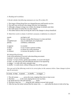 55
A. Reading and vocabulary
I. Decide whether the following statements are true (T) or false (F):
1. The image of Hong Kong Post was changed because staff morale was low.
2. The staff were involved in the change from the very beginning.
3. Although a change in image was evident, the change in attitude came later.
4. The staff cared a lot about the way they looked.
5. The author believes that involving the staff in the changes is always beneficial.
II. Match the words in column A with their synonyms or definitions in column B:
morale not high or tall
low having a strong effect because it is clear and short
straightforward easy to understand, not complicated
punchy confidence, enthusiasm
to appoint to consider
to deem to see or notice a person or thing
to spot to choose for a job or position
to enhance to increase the quality or value of
III. Related Word Groups
Look at the definitions of several verbs describing movement:
to pound = to move with noisy steps
to creep = to move slowly, quietly and carefully, so as not to be heard
to limp = to walk slowly and with difficulty because of an injured leg
to stagger = to walk with weak, unsteady steps
to shuffle = to walk slowly without lifting your feet off the ground
Now put each of the following words in its correct place in the sentences below. Some changes in form
may be necessary:
to creep to limp to pound to shuffle to stagger
1. The old woman ………..across the room, stopping from time to time to rest.
2. The thief…………in the room, hoping that no one was there.
3. He drank heavily at the pub and then………..home.
4. The heavy man was………..along the hall, making everyone look around.
5. After the race the trainer noticed that the runner was……….and called the doctor to look at her leg.
 