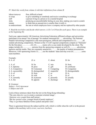 56
IV. Match the words from column A with their definitions from column B:
labour turnover firm, difficult to bend
to swap to give something to somebody and receive something in exchange
stiff a person living in a prison or in a mental hospital
itchy producing an uncomfortable feeling on your skin, making you want to scratch
inmate to think that an amount/size is smaller than it really is
to underestimate the rate at which employees leave a company and are replaced by other people
V. Read the text below and decide which answer, A, B, C or D best fits each space. There is an example
at the beginning (0):
Each year, approximately 140 American Advertising Federation affiliated colleges and universities
participate in an annual ‘rite of passage’ for students interested (0)…….advertising. The National
Student Advertising Competition is the most prestigious, difficult and comprehensive (1)………..all
student advertising competitions. Winners at the 15 AAF regional competitions compete at ‘Nationals’
for the first place …………..(2). (3)………..teams solve a case study developed by the client. The
judges include (4)…………….persons from the sponsoring company as well (5)…………advertising
agencies and the media. They are constantly amazed (6)……….the quality of student presentations.
Moreover, AAF-sponsoring clients (7)……..use the students’ ideas and may even (8)…………..some
team members.
Example:
0. A. of B. in C. about D. for
1. A. of B. for C. into D. from
2. A. diploma B. prize C. gift D. certificate
3. A. Competitive B. Contestant C. Competing D. Competitor
4. A. successfully B. distinguished C. respectful D. distinguishable
5. A. of B. from C. as D. in
6. A. at B. with C. in D. of
7. A. currently B. at present C. presently D. actually
8. A. fire B. appoint C. discharge D. hire
B. Grammar
Subject - Verb Agreement
I. Subject and verb
Look at these sentences taken from the text on the Hong Kong rebranding:
‘The core objective was to create a customer-oriented image’.
‘Opinions were sought from staff unions’.
‘She has spotted a new, younger breed of postal employee’.
‘They’ve got these fabulous Gortex jackets and polar vests’.
There is agreement between the subject and the verb, which is visible when the verb is in the present
simple or the auxiliary verb is is/are, was/were, has/have
 