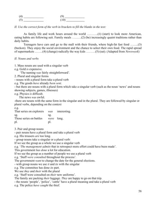 58
(4) _____________ (9) _____________
(5) _____________ (10) ____________
II. Use the correct form of the verb in brackets to fill the blanks in the text:
As family life and work hours around the world ………..(1) (start) to look more American,
eating habits are following suit. Family meals ………(2) (be) increasingly quaint traditions rather than
daily habits.
Teenagers have cars and go to the mall with their friends, where high-fat fast food ……..(3)
(beckon). They enjoy the social environment and the chance to select their own food. The rapid spread
of supermarkets ……..(4) (change) radically the way kids ………(5) (eat). (Adapted from Newsweek)
II. Nouns and verbs
1. Mass nouns are used with a singular verb
e.g. Gold is expensive.
‘The naming was fairly straightforward’.
2. Plural and singular forms
- nouns with a plural form take a plural verb
e.g. The goods have already been sent.
- but there are nouns with a plural form which take a singular verb (such as the noun ‘news’ and nouns
showing subjects, games, illnesses)
e.g. Physics is difficult.
The news was awful.
-there are nouns with the same form in the singular and in the plural. They are followed by singular or
plural verbs, depending on the context
e.g.
That series on explorers was interesting.
sg. sg.
Those series on battles were long.
pl. pl.
3. Pair and group nouns
- pair nouns have a plural form and take a plural verb
e.g. His trousers are too long.
- group nouns take a singular or a plural verb:
If we see the group as a whole we use a singular verb
e.g. ‘The management admits that in retrospect more effort could have been made’.
This government has done a lot for education.
If we see the group as a number of people we use a plural verb
e.g. ‘Staff were consulted throughout the process’.
The government want to change the date for the general elections.
- with group nouns we use it and its with the singular
e.g. The committee has done its part.
We use they and their with the plural
e.g. ‘Staff were consulted on their new uniforms’.
The family are packing their luggage. They are happy to go on that trip.
- the nouns ‘people’, ‘police’, ‘cattle’ have a plural meaning and take a plural verb
e.g. The police have caught the thief.
 