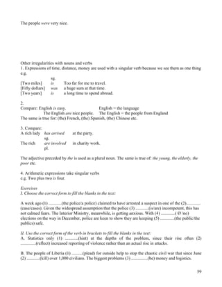 59
The people were very nice.
Other irregularities with nouns and verbs
1. Expressions of time, distance, money are used with a singular verb because we see them as one thing
e.g.
sg.
[Two miles] is Too far for me to travel.
[Fifty dollars] was a huge sum at that time.
[Two years] is a long time to spend abroad.
2.
Compare: English is easy. English = the language
The English are nice people. The English = the people from England
The same is true for: (the) French, (the) Spanish, (the) Chinese etc.
3. Compare:
A rich lady has arrived at the party.
sg.
The rich are involved in charity work.
pl.
The adjective preceded by the is used as a plural noun. The same is true of: the young, the elderly, the
poor etc.
4. Arithmetic expressions take singular verbs
e.g. Two plus two is four.
Exercises
I. Choose the correct form to fill the blanks in the text:
A week ago (1) ............(the police/a police) claimed to have arrested a suspect in one of the (2).............
(case/cases). Given the widespread assumption that the police (3) ............(is/are) incompetent, this has
not calmed fears. The Interior Ministry, meanwhile, is getting anxious. With (4) .............( Ø /no)
elections on the way in December, police are keen to show they are keeping (5) .............(the public/the
publics) safe.
II. Use the correct form of the verb in brackets to fill the blanks in the text:
A. Statistics only (1) ............(hint) at the depths of the problem, since their rise often (2)
..............(reflect) increased reporting of violence rather than an actual rise in attacks.
B. The people of Liberia (1) ..........(plead) for outside help to stop the chaotic civil war that since June
(2) ............(kill) over 1,000 civilians. The biggest problems (3) ...............(be) money and logistics.
 