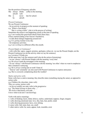 6
See the position of frequency adverbs:
She always drinks coffee in the morning.
adverb verb
She is never late for school.
be adverb
Present Continuous
We use Present Continuous:
- for an activity in progress at the moment of speaking
e.g. ‘What is Ann doing?’
‘She is writing a letter’. (she is in the process of writing)
Sometimes the action is not happening exactly at the time of speaking
e.g. I am reading this great book about France these days.
(I have started reading it but I haven’t finished it).
- to talk about changes happening around now
e.g. It is getting warmer every day.
- for temporary activities
e.g. I am working in a different office this month.
Present Simple or Continuous?
- with verbs like: agree, suggest, promise, apologise, refuse etc. we use the Present Simple, not the
Present Continuous (we do the activity when we say the sentence)
e.g. I promise I’ll help you.
(at the same time I say the sentence and I also do the action of promising)
- we use ‘always’ with Present Simple with the meaning ‘every time’
e.g. He always reads the newspaper in the morning.
- we use ‘always’ with Present Continuous with the meaning ‘too often’ when we want to emphasize
that a situation is annoying
e.g. He is always coming late at work! I hate it!
- ‘forever’ and ‘constantly’ are also used with Present Continuous to express annoyance
e.g. She is constantly complaining about the weather!
Stative and active verbs
Some verbs have a stative meaning: they describe states (something staying the same), as opposed to
action verbs
e.g. Children like chocolate. (state verb)
They are eating. (action verb)
- we do not usually use state verbs in the progressive
e.g. ‘The future belongs to those who …’
‘We believe that history will rank…’
I know what to do (not: I am knowing).
Verbs with stative meanings:
1. verbs of thinking: know, think, believe, realize, understand, suppose, forget, imagine
2. verbs showing emotional state: love, like, hate, fear, prefer, mind
3. verbs showing possession: have, own, belong
4. sense verbs: feel, taste, hear, see, smell
5. other stative verbs: be, seem, appear, look, resemble, exist
 