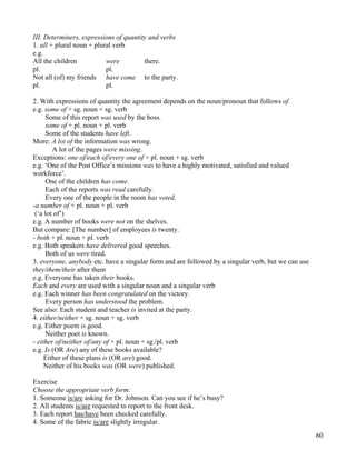 60
III. Determiners, expressions of quantity and verbs
1. all + plural noun + plural verb
e.g.
All the children were there.
pl. pl.
Not all (of) my friends have come to the party.
pl. pl.
2. With expressions of quantity the agreement depends on the noun/pronoun that follows of
e.g. some of + sg. noun + sg. verb
Some of this report was used by the boss.
some of + pl. noun + pl. verb
Some of the students have left.
More: A lot of the information was wrong.
A lot of the pages were missing.
Exceptions: one of/each of/every one of + pl. noun + sg. verb
e.g. ‘One of the Post Office’s missions was to have a highly motivated, satisfied and valued
workforce’.
One of the children has come.
Each of the reports was read carefully.
Every one of the people in the room has voted.
-a number of + pl. noun + pl. verb
(‘a lot of’)
e.g. A number of books were not on the shelves.
But compare: [The number] of employees is twenty.
- both + pl. noun + pl. verb
e.g. Both speakers have delivered good speeches.
Both of us were tired.
3. everyone, anybody etc. have a singular form and are followed by a singular verb, but we can use
they/them/their after them
e.g. Everyone has taken their books.
Each and every are used with a singular noun and a singular verb
e.g. Each winner has been congratulated on the victory.
Every person has understood the problem.
See also: Each student and teacher is invited at the party.
4. either/neither + sg. noun + sg. verb
e.g. Either poem is good.
Neither poet is known.
- either of/neither of/any of + pl. noun + sg./pl. verb
e.g. Is (OR Are) any of these books available?
Either of these plans is (OR are) good.
Neither of his books was (OR were) published.
Exercise
Choose the appropriate verb form:
1. Someone is/are asking for Dr. Johnson. Can you see if he’s busy?
2. All students is/are requested to report to the front desk.
3. Each report has/have been checked carefully.
4. Some of the fabric is/are slightly irregular.
 