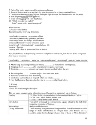 61
5. Each of the books was/were sold to unknown collectors.
6. Some of the toys was/were sent back because they proved to be dangerous to children.
7. One of the reporters was/were injured during the fight between the demonstrators and the police.
8. Both projects has/have been approved.
9. Every caller is/are given a tax-free bonus!
10. ‘Which book do you prefer?’
‘I don’t know, either seems/seem good’.
More exercises
I. Phrasal verbs: COME
Take a look at the following definitions:
come back to something = return to a subject
come down (about money, prices) = get lower
come out (of news, the truth) = become known
come round/around = become conscious again
come through (with something) = successfully do sth.
come up = happen
come up with = find or produce an idea, an answer
Now fill the blanks in the following sentences with phrasal verbs taken from the box. Some changes in
form may be necessary :
come back to come down come out come round/around come through come up come up with
1. After a long, exhausting meeting she finally……………a brilliant idea for the project.
2. The price of oil …………….after a maximum was reached last week.
3. The truth ……………..when several more witnesses testified before the jury.
4. She managed to…………with the project after some hard work.
5. You need to come over here. Something…………..!
6. She fainted and was taken to hospital, where she finally………..
7. Now that I covered these aspects, allow me to ………….what I said before.
C. Writing
Reports (2)
Here is one more example of a report:
This is a report a student wrote when she returned from a three-week study trip in Britain:
Heading TO: Chris Dellay, the principal of the International Business College
FROM: Erin Catrell, student, second year
SUBJECT: study trip in Great Britain
Introduction This report is intended to point out some aspects related to the study trip I
took at the beginning of October.
Subheadings
Giving information
Background information
There are many non-governmental organisations that offer students a whole
range of study opportunities in colleges from Great Britain and EU
countries under the Exchange Scheme. One of these is ‘Open Frontiers’,
 