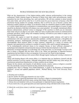 63
UNIT VII
PR PRACTITIONERS FOR THE NEW MILLENIUM
What are the characteristics of the highest-ranking public relations professionalism in the coming
millennium? Public relations began by drawing its talents from other crafts and professions, mainly
journalism but also from advertising, law, sales and politics. PR will also continue to attract recruits
from other fields- and will be richer for it. It will be easier for you to learn how to become a fine PR
practitioner having studied, for example, medicine, than it will be for you to become a doctor after
majoring in public relations at college. If you decide to study for a bachelor's degree in public relations,
or a closely related field such as journalism or communications your second degree or course of study
should be an alternative field that will enhance your career potential - for example, international affairs,
business administration, political science or languages of the countries in which you are interested.
Such study will give an edge to your career. There are many excellent short courses in communications
technique and theory which, along with workplace learning, will build on your studies to equip you to
be an excellent practitioner.
The person who aspires to reach the pinnacle in international public relations will need to be
multitalented, with wide experience, educationally qualified, a skilled communicator, a thoughtful and
calculating strategist, technologically proficient, multilingual, avidly interested in current affairs,
knowledgeable about political affairs in many countries, respectful of a variety of customs and
etiquette, and experienced in working in a number of countries with a spell in general management.
To be technologically proficient means to be computer literate, to have sufficient command of
technological developments and permanently keep up with the latest developments in this field.
Proficiency in foreign languages is an advantage, but, at the same time, it is not enough. You have to be
able to master a language and also know what to say. When you participate in important business
negotiations the best thing is to have an interpreter if you are not very fluent in that language.
It is essential that you keep up with current affairs through regular reading and viewing a selection of
media.
Along with keeping abreast with current affairs, it is important that you familiarize yourself with the
political structures in all key regions. Although ruling parties and their leaders may come and go, the
constitutions and political characteristics of many countries do not change.
Respect for the customs and etiquette of each distinct society, country, nation or religion is essential.
Not only should the customs be learned, but they should also be practiced.
(Adapted from "How to Manage Your Global Reputation. A guide to the Dynamics of International
Relations", revised and updated paperback edition , Michael Morlay, New York University Press,
2002.)
A. Reading and vocabulary
I. Decide whether the following statements are true or false.
1. You can become a good PR practitioner only if you have a degree in communication.
2. Being technologically proficient means, among other things, being computer literate.
3. Always have an interpreter with you if you participate in important business negotiations.
4. If you want to be a very good specialist you need experience along with hard work in many fields.
II. Match the words form column A with their synonyms from column B.
A B
1. degree a. contemporary, present
2. skilled b. increase
3. enhance c. top
 