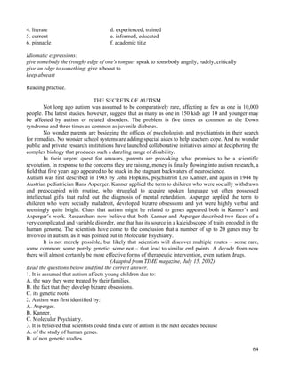 64
4. literate d. experienced, trained
5. current e. informed, educated
6. pinnacle f. academic title
Idiomatic expressions:
give somebody the (rough) edge of one's tongue: speak to somebody angrily, rudely, critically
give an edge to something: give a boost to
keep abreast
Reading practice.
THE SECRETS OF AUTISM
Not long ago autism was assumed to be comparatively rare, affecting as few as one in 10,000
people. The latest studies, however, suggest that as many as one in 150 kids age 10 and younger may
be affected by autism or related disorders. The problem is five times as common as the Down
syndrome and three times as common as juvenile diabetes.
No wonder parents are besieging the offices of psychologists and psychiatrists in their search
for remedies. No wonder school systems are adding special aides to help teachers cope. And no wonder
public and private research institutions have launched collaborative initiatives aimed at deciphering the
complex biology that produces such a dazzling range of disability.
In their urgent quest for answers, parents are provoking what promises to be a scientific
revolution. In response to the concerns they are raising, money is finally flowing into autism research, a
field that five years ago appeared to be stuck in the stagnant backwaters of neuroscience.
Autism was first described in 1943 by John Hopkins, psychiatrist Leo Kanner, and again in 1944 by
Austrian pediatrician Hans Asperger. Kanner applied the term to children who were socially withdrawn
and preoccupied with routine, who struggled to acquire spoken language yet often possessed
intellectual gifts that ruled out the diagnosis of mental retardation. Asperger applied the term to
children who were socially maladroit, developed bizarre obsessions and yet were highly verbal and
seemingly quite bright. Clues that autism might be related to genes appeared both in Kanner’s and
Asperger’s work. Researchers now believe that both Kanner and Asperger described two faces of a
very complicated and variable disorder, one that has its source in a kaleidoscope of traits encoded in the
human genome. The scientists have come to the conclusion that a number of up to 20 genes may be
involved in autism, as it was pointed out in Molecular Psychiatry.
It is not merely possible, but likely that scientists will discover multiple routes – some rare,
some common; some purely genetic, some not – that lead to similar end points. A decade from now
there will almost certainly be more effective forms of therapeutic intervention, even autism drugs.
(Adapted from TIME magazine, July 15, 2002)
Read the questions below and find the correct answer.
1. It is assumed that autism affects young children due to:
A. the way they were treated by their families.
B. the fact that they develop bizarre obsessions.
C. its genetic roots.
2. Autism was first identified by:
A. Asperger.
B. Kanner.
C. Molecular Psychiatry.
3. It is believed that scientists could find a cure of autism in the next decades because
A. of the study of human genes.
B. of non genetic studies.
 