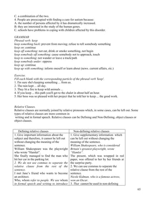 65
C. a combination of the two.
4. People are preoccupied with finding a cure for autism because:
A. the number of persons affected by it has dramatically increased.
B. they are interested in the study of the human genes.
C. schools have problems in coping with children affected by this disorder.
GRAMMAR
Phrasal verb: keep
keep something back: prevent from moving; refuse to tell somebody something
keep on: continue
keep off something: not eat, drink or smoke something, not begin
keep somebody off something: cause somebody not to approach, touch
keep to something: not wander or leave a track/path
keep somebody under: oppress
keep up: continue
keep up with something: inform oneself or learn about (news. current affairs, etc.)
Exercise.
Fill each blank with the corresponding particle of the phrasal verb 'keep'.
1. I'm sure she's keeping something ... from us.
2. The rain kept ... all day.
3. They lit a fire to keep wild animals ...
4. If you keep ... this path you'll get to the chalet in about half an hour.
5. Her boss was so pleased with her project that he told her to keep ... the good work.
Relative Clauses.
Relative clauses are normally joined by relative pronouns which, in some cases, can be left out. Some
types of relative clauses are more common in
writing and in formal speech. Relative clauses can be Defining and Non-Defining, object clauses or
object clauses.
Defining relative clauses Non-defining relative clauses
1. Give important information about the
subject and therefore, it cannot be left out
without changing the meaning of the
sentence.
William Shakespeare was the playwright
who wrote “Hamlet”.
She finally managed to find the man who
hit her car in the parking lot.
2. We do not use commas to separate the
relative clause from the rest of the
sentence.
I met Jane’s friend who wants to become
an architect.
Who, whom refer to people. We use whom
in formal speech and writing to introduce
1. Give supplementary information which
can be left out without changing the
meaning of the sentence.
William Shakespeare, who is considered
Britain’s greatest playwright, wrote
“Hamlet”.
The present, which was wrapped in red
paper, was offered to her by her friends at
the surprise party.
2. We can use commas to separate the
relative clause from the rest of the
sentence.
Nicole Kidman, who is a famous actress,
won an Oscar.
3. That cannot be used in non-defining
 