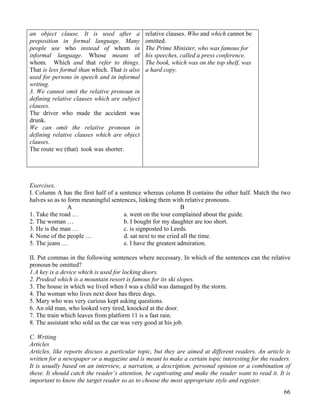 66
an object clause. It is used after a
preposition in formal language. Many
people use who instead of whom in
informal language. Whose means of
whom. Which and that refer to things.
That is less formal than which. That is also
used for persons in speech and in informal
writing.
3. We cannot omit the relative pronoun in
defining relative clauses which are subject
clauses.
The driver who made the accident was
drunk.
We can omit the relative pronoun in
defining relative clauses which are object
clauses.
The route we (that) took was shorter.
relative clauses. Who and which cannot be
omitted.
The Prime Minister, who was famous for
his speeches, called a press conference.
The book, which was on the top shelf, was
a hard copy.
Exercises.
I. Column A has the first half of a sentence whereas column B contains the other half. Match the two
halves so as to form meaningful sentences, linking them with relative pronouns.
A B
1. Take the road … a. went on the tour complained about the guide.
2. The woman … b. I bought for my daughter are too short.
3. He is the man … c. is signposted to Leeds.
4. None of the people … d. sat next to me cried all the time.
5. The jeans … e. I have the greatest admiration.
II. Put commas in the following sentences where necessary. In which of the sentences can the relative
pronoun be omitted?
1.A key is a device which is used for locking doors.
2. Predeal which is a mountain resort is famous for its ski slopes.
3. The house in which we lived when I was a child was damaged by the storm.
4. The woman who lives next door has three dogs.
5. Mary who was very curious kept asking questions.
6. An old man, who looked very tired, knocked at the door.
7. The train which leaves from platform 11 is a fast rain.
8. The assistant who sold us the car was very good at his job.
C. Writing
Articles
Articles, like reports discuss a particular topic, but they are aimed at different readers. An article is
written for a newspaper or a magazine and is meant to make a certain topic interesting for the readers.
It is usually based on an interview, a narration, a description, personal opinion or a combination of
these. It should catch the reader’s attention, be captivating and make the reader want to read it. It is
important to know the target reader so as to choose the most appropriate style and register.
 