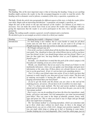 67
Structure.
The heading. One of the most important steps is that of choosing the heading. Using an eye-catching
headline might convince the reader to buy the newspaper/magazine in order to read the article. The
heading can be a dramatic word or phrase, a summary of the story, a question, a quotation, etc.
The body. Divide the article into paragraphs for different aspects of the story, to help the reader follow
your ideas. Begin with an interesting introduction – a quotation, an example, a question, etc.
Adapt the tone of the article to the age and interests of the readers. Use humour if you think it is
necessary. You can make the article more lively if you attract the reader into a dialogue with you,
giving the impression that the reader is an active participant in the story. Give specific examples,
quotations.
Ending. The ending usually contains a general, overall comment and a conclusion.
We decided to give as an example an article written by a third year student.
Heading Studying Successfully: A Beginner’s Guide
Introduction It’s hard being a new student, but it’s even harder to study for all those
exams and you only have a few weeks left. As you want to be of help we
thought of giving you some tips on how to study fast and successfully.
Body We’ll begin with part one of 4.
First of all, you have to think about all the facilities that can help you achieve
your goals. You should get to know the school library just as well as you know
your best friend. In fact, you should forget about your best friend. There’s no
time for that right now, but keep him/her close as you’ll definitely need a
friend in part 2.
Secondly, you should bear in mind that the park of the school campus is the
best place for studying, if you are a lover of nature.
Thirdly, you should know that if you need a true friend you’ll find it in the
multimedia laboratory, where you can update your knowledge and gain more
information at the same time, If these places are already known to you then
you’re on the good track . If not, it’s not too late to do something about it.
Part 2 is where your friend comes into action. If you’re lucky you have that
someone to really stand by you, then part of your work is done. The first rule
of studying successfully is having fun while doing it; and who’s better at
keeping entertained than your best friend?
If you’ve got the books and the friend, you are close to the end (of the
studying process, of course), All you have to do is to follow two more steps.
Part 3 is about study methods. The best and easiest method is planning
ahead and not being stressed by an exam. If you have the guts, you can try the
‘last minute method’.
Don’t worry, you can do anything if you have the three key ingredients: study
books, will power and ammo. Not real ammunition, just some unconventional
pain killers. They can come in the shape of almonds, peanuts, honey, milk,
eggs and green tea. This is what you need to stay in shape and get through
those late-night hours of studying.
The ‘last minute method’ is a learning marathon, which can sometimes take
up to three whole days without too much sleep. As there is the danger of
getting bored, you can try a little trick: change your position regularly. Thus
you can study while lying or sitting up in bed, or listening to some music.
Another helping tip is to read diagonally. Don’t read the whole page, just try
 