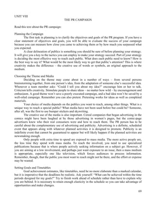 69
UNIT VIII
THE PR CAMPAIGN
Read this text about the PR campaign:
Planning the Campaign
The first task in planning is to clarify the objectives and goals of the PR program. If you have a
clear statement of objectives and goals, you will be able to evaluate the success of your campaign
because you can measure how close you came to achieving them or by how much you surpassed what
you expected.
A clear delineation of publics is something you should be sure of before planning your strategy.
It will give you a key to the tactics you can employ to make your strategy succeed. Part of your strategy
is deciding the most effective way to reach each public. What does each public need to know? How is
the best way to say it? What would be the most likely way to get that public’s attention? This is where
creativity makes the difference – the creative use of words or symbols, an original approach to the
medium.
Choosing the Theme and Media
Deciding on the theme may come about in a number of ways – from several persons
brainstorming together, from one person’s idea, from the adaptation of someone else’s successful idea.
Whenever a team member asks: “Could I tell you about my idea?” encourage him or her to talk.
Criticism kills creativity. Stimulate people to share ideas – no matter how wild – by encouragement and
enthusiasm. A good theme won’t save a poorly executed campaign, and a bad idea won’t be saved by a
well-oiled campaign. Remember you can also pretest. Pretesting works for ideas as well as completed
materials.
Your choice of media depends on the publics you want to reach, among other things. What is a
unique way to reach a special public? What media have not been used before but could be? Someone,
after all, was the first to use bumper stickers and skywriting.
The creative use of the media is also important. Cereal companies that began advertising in the
comics might have been laughed at by those advertising in women’s pages, but the comic-page
advertisers knew who their real consumers were and how to reach them. The PR person has to be
careful about the complementary use of advertising and publicity. Advertising is a definite, scheduled
event that appears along with whatever planned activities it is designed to promote. Publicity is an
indefinite event that cannot be guaranteed to appear but will likely happen if the planned activities are
newsmaking enough.
Only people with extra time to spend are exposed to mass media. The more active people are,
the less time they spend with mass media. To reach the involved, you need to use specialized
publications because that is where people actively seeking information on a subject go. However, if
you are aiming at a low involvement, and perhaps just want exposure to an issue, then a mass medium
is appropriate, especially one like television, which forces audiences to process information.
Remember, though, that the public you most want to reach might not be there, and the effort or expense
may be wasted.
Setting Goals and Timetables
Goal achievement estimates, like timetables, need be no more elaborate than a marked calendar,
but it is imperative that the deadlines be realistic. Ask yourself: “What can be achieved within the time
periods designed for my goals?” Try to finish work ahead of schedule rather than have to explain why
you are behind. It is necessary to retain enough elasticity in the schedule so you can take advantage of
opportunities and make changes.
 