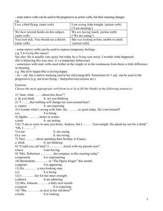 7
- some stative verbs can be used in the progressive as action verbs, but their meaning changes
e.g.
I see a bird flying. (state verb) I am seeing John tonight. (action verb)
(‘I am meeting’)
We have several books on this subject.
(state verb)
We are having lunch. (action verb)
(‘We are eating’)
You look sick. You should see a doctor.
(state verb)
She was looking at him, unable to smile.
(action verb)
- some stative verbs can be used to express temporary feelings
e.g. I’m loving this music!
See also: He is usually very quiet, but today he is being very noisy. I wonder what happened.
(He is behaving this way now, it’s a temporary behaviour)
- sometimes with state verbs used either in the simple or in the continuous form there is little difference
in meaning
e.g. She feels happy/She is feeling happy.
- be + adj. has a stative meaning (am/is/are old/young/tall). Sometimes be + adj. can be used in the
progressive (e.g. am/is/are being + bad/polite/nice/serious etc.)
Exercise
Choose the most appropriate verb form (a or b) to fill the blanks in the following sentences:
1) “Jane, what ……..about this dress”?
a. do you think b. are you thinking
2) “I ……..that nothing will change too soon around here”.
a. expect b. am expecting
3) I wonder what’s wrong with John. He ……….so quiet today. He’s not himself!
a.is b.is being
4) Apples ………..better in winter.
a.taste b. are tasting
5-6) “I am so sorry to turn you down, Andrew, but I ………Tom tonight. He asked me out for a drink”.
“Oh, I………..”.
5) a.see b. am seeing
6) a. see b. am seeing
7) They ……….about spending their holiday in France.
a. think b. are thinking
8) “Could you call later? I …………..lunch with my parents now”.
a.have b.am having
9) “Mrs. Robertson …………the company in this meeting today”.
a.represents b.is representing
10) Bernardette …………in “The Opera Singer” this month.
a.appears b.is appearing
11) He …………a nice-looking man.
a.is b.is being
12) I …………her for her inner strength.
a.admire b.am admiring
13) Mrs. Johnson ……….a baby next month.
a.expects b.is expecting
14) “She …………so nice in her red dress!”
a.looks b.is looking
 