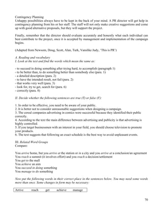 70
Contingency Planning
Unhappy possibilities always have to be kept in the back of your mind. A PR director will get help in
contingency planning from his or her staff. The staff will not only make creative suggestions and come
up with good alternative proposals, but they will support the project.
Finally, remember that the director should evaluate accurately and honestly what each individual can
best contribute to the project, once it is accepted by management and implementation of the campaign
begins.
(Adapted from Newsom, Doug, Scott, Alan, Turk, Vanslike Judy, ‘This is PR’)
A. Reading and vocabulary
I. Look at the text and find the words which mean the same as:
- to succeed in doing something after trying hard, to accomplish (paragraph 1)
- to be better than, to do something better than somebody else (para. 1)
- a detailed description (para. 2)
- to have the intended result, not fail (para. 2)
- that works very well (para. 3)
- look for, try to get, search for (para. 6)
- correctly (para. 8)
II. Decide whether the following sentences are true (T) or false (F):
1. In order to be effective, you need to be aware of your public.
2. It is better not to consider unreasonable suggestions when designing a campaign.
3. The cereal companies advertising in comics were successful because they identified their public
correctly.
4. According to the text the main difference between advertising and publicity is that advertising is
highly controlled.
5. If you target businessmen with an interest in your field, you should choose television to promote
your products.
6. The text suggests that following an exact schedule is the best way to avoid unpleasant events.
III. Related Word Groups
Compare:
You arrive home, but you arrive at the station or in a city and you arrive at a conclusion/an agreement
You reach a summit (it involves effort) and you reach a decision/settlement
You get to the mall
You achieve an aim
You succeed in doing something
You manage to do something
Now put the following words in their correct place in the sentences below. You may need some words
more than once. Some changes in form may be necessary:
Arrive reach get achieve manage
 
