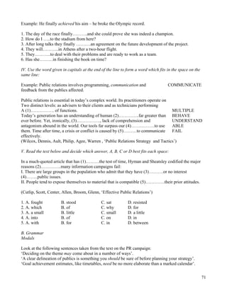 71
Example: He finally achieved his aim – he broke the Olympic record.
1. The day of the race finally……….and she could prove she was indeed a champion.
2. How do I …..to the stadium from here?
3. After long talks they finally ……….an agreement on the future development of the project.
4. They will………..in Athens after a two-hour flight.
5. They………..to deal with their problems and are ready to work as a team.
6. Has she………in finishing the book on time?
IV. Use the word given in capitals at the end of the line to form a word which fits in the space on the
same line:
Example: Public relations involves programming, communication and COMMUNICATE
feedback from the publics affected.
Public relations is essential in today’s complex world. Its practitioners operate on
Two distinct levels: as advisers to their clients and as technicians performing
A (1)……………. of functions. MULTIPLE
Today’s generation has an understanding of human (2)…………..far greater than BEHAVE
ever before. Yet, ironically, (3)……………., lack of comprehension and UNDERSTAND
antagonism abound in the world. Our tools far surpass our (4)…………….to use ABLE
them. Time after time, a crisis or conflict is caused by (5)………to communicate FAIL
effectively.
(Wilcox, Dennis, Ault, Philip, Agee, Warren , ‘Public Relations Strategy and Tactics’)
V. Read the text below and decide which answer, A, B, C or D best fits each space:
In a much-quoted article that has (1)………the test of time, Hyman and Sheatsley codified the major
reasons (2)…………..many information campaigns fail:
I. There are large groups in the population who admit that they have (3)……….or no interest
(4)……..public issues.
II. People tend to expose themselves to material that is compatible (5)………….their prior attitudes.
(Cutlip, Scott, Center, Allen, Broom, Glenn, ‘Effective Public Relations’)
1. A. fought B. stood C. sat D. resisted
2. A. which B. of C. why D. for
3. A. a small B. little C. small D. a little
4. A. into B. of C. on D. in
5. A. with B. for C. in D. between
B. Grammar
Modals
Look at the following sentences taken from the text on the PR campaign:
‘Deciding on the theme may come about in a number of ways’.
‘A clear delineation of publics is something you should be sure of before planning your strategy’.
‘Goal achievement estimates, like timetables, need be no more elaborate than a marked calendar’.
 