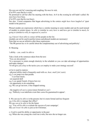 73
His eyes are red, he’s sneezing and coughing. He must be sick.
(I’m 95% sure that he is sick).
He promised to call her after his meeting with the boss. At 8 in the evening he still hadn’t called. He
must have been busy.
(I’m 95% sure that he was busy).
See also: ‘Cereal companies that began advertising in the comics might have been laughed at’ (past
modal in the passive)
Phrasal modals are expressions which have a similar meaning to some modals and can be used instead
of modals in certain tenses: be able to (similar to can), have to and have got to (similar to must), be
going to (similar to will), be supposed to, used to
e.g. I haven’t been able to contact all the people on the list.
(modals can not be used in perfect tenses and phrasal modals are necessary)
Note that we use an infinitive after these expressions:
‘The PR person has to be careful about the complementary use of advertising and publicity’.
II. Meaning
1.ability – can, could, be able to
Take a look at the sentences taken from the text:
‘You can also pretest’.
‘It is necessary to retain enough elasticity in the schedule so you can take advantage of opportunities
and make changes’.
‘It will give you a key to the tactics you can employ to make your strategy succeed’.
a.Can is used to express:
- physical ability (and is frequently used with see, hear, smell, feel, taste)
e.g. I can jump over that poodle.
I can hear music.
- an acquired skill
e.g. I can speak French. (I know how to)
- an opportunity to do something
e.g. We can go out now, it has stopped raining.
- the negative of can is cannot (more formal) or can’t
e.g. ‘Publicity is an indefinite event that cannot be guaranteed to appear’.
b. We can use be able to in the present, but it is more formal and less frequent
e.g. Is he able to manage that office?
We use can or be able to for the future
e.g. ‘You will be able to evaluate the success of your campaign’.
She can’t/won’t be able to join us for Christmas.
c. Could is used for ability or opportunity in the past
e.g. When she was young she could run a mile, but now she no longer can.
 