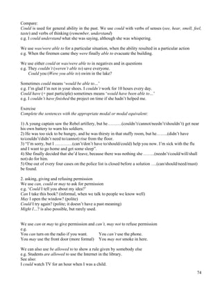 74
Compare:
Could is used for general ability in the past. We use could with verbs of senses (see, hear, smell, feel,
taste) and verbs of thinking (remember, understand)
e.g. I could understand what she was saying, although she was whispering.
We use was/were able to for a particular situation, when the ability resulted in a particular action
e.g. When the firemen came they were finally able to evacuate the building.
We use either could or was/were able to in negatives and in questions
e.g. They couldn’t (weren’t able to) save everyone.
Could you (Were you able to) swim in the lake?
Sometimes could means ‘would be able to…’
e.g. I’m glad I’m not in your shoes. I couldn’t work for 10 hours every day.
Could have (+ past participle) sometimes means ‘would have been able to…’
e.g. I couldn’t have finished the project on time if she hadn’t helped me.
Exercise
Complete the sentences with the appropriate modal or modal equivalent:
1) A young captain saw the Rebel artillery, but he……….(couldn’t/cannot/needn’t/shouldn’t) get near
his own battery to warn his soldiers.
2) He was too sick to be hungry, and he was thirsty in that stuffy room, but he……..(didn’t have
to/couldn’t/didn’t need to/cannot) rise from the floor.
3) “I’m sorry, but I …………(can’t/don’t have to/should/could) help you now. I’m sick with the flu
and I want to go home and get some sleep”.
4) She finally decided that she’d leave, because there was nothing she ……..(needn’t/could/will/shall
not) do for him.
5) One out of every four cases on the police list is closed before a solution ….(can/should/need/must)
be found.
2. asking, giving and refusing permission
We use can, could or may to ask for permission
e.g. ‘Could I tell you about my idea?’
Can I take this book? (informal, when we talk to people we know well)
May I open the window? (polite)
Could I try again? (polite; it doesn’t have a past meaning)
Might I…? is also possible, but rarely used.
We use can or may to give permission and can’t, may not to refuse permission
e.g.
You can turn on the radio if you want.
You may use the front door (more formal)
You can’t use the phone.
You may not smoke in here.
We can also use be allowed to to show a rule given by somebody else
e.g. Students are allowed to use the Internet in the library.
See also:
I could watch TV for an hour when I was a child.
 