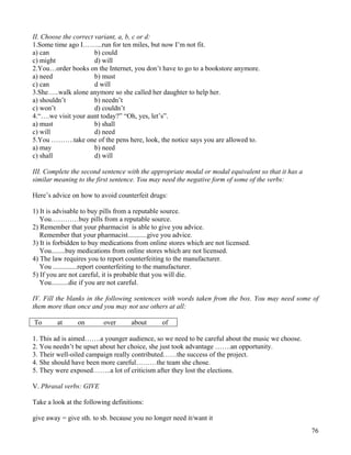 76
II. Choose the correct variant, a, b, c or d:
1.Some time ago I……...run for ten miles, but now I’m not fit.
a) can b) could
c) might d) will
2.You…order books on the Internet, you don’t have to go to a bookstore anymore.
a) need b) must
c) can d will
3.She…..walk alone anymore so she called her daughter to help her.
a) shouldn’t b) needn’t
c) won’t d) couldn’t
4.“….we visit your aunt today?” “Oh, yes, let’s”.
a) must b) shall
c) will d) need
5.You ……….take one of the pens here, look, the notice says you are allowed to.
a) may b) need
c) shall d) will
III. Complete the second sentence with the appropriate modal or modal equivalent so that it has a
similar meaning to the first sentence. You may need the negative form of some of the verbs:
Here’s advice on how to avoid counterfeit drugs:
1) It is advisable to buy pills from a reputable source.
You…………buy pills from a reputable source.
2) Remember that your pharmacist is able to give you advice.
Remember that your pharmacist...........give you advice.
3) It is forbidden to buy medications from online stores which are not licensed.
You........buy medications from online stores which are not licensed.
4) The law requires you to report counterfeiting to the manufacturer.
You ..............report counterfeiting to the manufacturer.
5) If you are not careful, it is probable that you will die.
You..........die if you are not careful.
IV. Fill the blanks in the following sentences with words taken from the box. You may need some of
them more than once and you may not use others at all:
To at on over about of
1. This ad is aimed…….a younger audience, so we need to be careful about the music we choose.
2. You needn’t be upset about her choice, she just took advantage …….an opportunity.
3. Their well-oiled campaign really contributed……the success of the project.
4. She should have been more careful………the team she chose.
5. They were exposed……..a lot of criticism after they lost the elections.
V. Phrasal verbs: GIVE
Take a look at the following definitions:
give away = give sth. to sb. because you no longer need it/want it
 