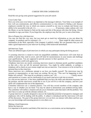 79
UNIT IX
CAREER TIPS FOR CANDIDATES
Read this text giving some general suggestions for your job search:
Cover Letter Tips
How you write your cover letter is as important as the message it delivers. Your letter is an example of
how well you communicate, and effective communication is a key element to finding a job, because
employers consider the way in which you express yourself as one way to evaluate and foresee your
ability to be successful in the job. (1)……………………………. If necessary, make a phone call, visit
the library or use the Internet to find out the name and title of the person who does the hiring. Always
remember to sign your letter. If you forget this, the employer may feel like you’ve sent a form letter.
How to Prepare for a Job Interview
You may not find this very easy, but you must get as much key information as you can about the
company, its products and its customers. (2)………………………… There might be other sources of
information on the Web, especially if the company is publicly traded. We can guarantee that you will
make a good impression at your interview by doing a little homework beforehand.
Job Interview Types
There are different types of job interviews in which you may participate during the hiring process:
A screening interview is meant to weed out unqualified candidates. Interviewers will work from an
outline of points they want to cover, and will look for inconsistencies in your resume and challenge
your qualifications. You are supposed to provide answers to their questions. (3)……………………..
That information could work against you.
Telephone interviews are merely screening interviews meant to eliminate poorly qualified candidates
so that only a few are left for personal interviews. You might be called suddenly, or perhaps a
telephone call to check on your resume might turn into an interview. Your mission is to be invited for a
personal face-to-face interview.
Stress interviews are a deliberate attempt to see how you handle yourself. The interviewer may be
sarcastic or argumentative, or may keep you waiting. Do not say, “This can’t be happening to me!”
Rather tell yourself: “This must be an attempt to unnerve me!” (4)……………………. Calmly answer
each question as it comes, ask for clarification if you need it and never rush into an answer.
In a one-on-one interview, it has been established that you have the skills and education necessary for
the position, and the interviewer would like to see if you will fit in with the company, and how your
skills will complement the rest of the department.
Committee interviews are a common practice. You will face several members of the company who
have a say in whether you are hired. You may be asked to demonstrate your problem-solving skills.
The committee will outline a situation and ask you to formulate a plan that deals with the problem. You
don’t have to come up with the ultimate solution. (5)……………………
A group interview is usually designed to uncover the leadership potential of prospective managers and
employees who will be dealing with the public. A subject is introduced and the interviewer will start
off the discussion. The goal of the group interview is to see how you interact with others and how you
use your knowledge and reasoning powers to win others over.
Making a Good Impression
Before the Interview
It is important to be positive and think of the interview as a conversation, not an interrogation.
 
