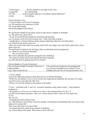 8
15) His report …………the first attempt to cast light on this issue.
a. represents b.is representing
16) “She …………at those reports right now, I’m afraid I cannot disturb her”.
a.looks b.is looking
Expressing future time
1. Present Simple and Present Continuous
e.g. The meeting starts tomorrow at 9.00.
I’m seeing John tonight.
(the actions happen in the future)
We use Present Simple for the future when we talk about a schedule or timetable
e.g. The plane takes off at 20.15.
- we do not use the Present Simple for intentions and decisions
e.g. I’m going to talk to her this evening. (not: ‘I talk to her this evening’)
- usually there is a future reference in the sentence indicating when the event takes place
e.g. I finish classes at four tomorrow.
- there are several verbs which are usually used in this way: begin, start, end, finish, open, close, arrive,
come, leave etc.
We use Present Continuous for the future when we talk about social arrangements
e.g. ‘What are you doing on Saturday?’
‘We are having a party’.
(the event is planned, the agent has arranged to do something)
- the context or future time words indicate the future meaning
e.g. John and Ann are getting married next Sunday.
Present Simple or Present Continuous?
We use Present Simple for people if they have a
tight schedule
e.g. I begin work at 8 a.m.
We use Present Continuous for arrangements
e.g. We have decided to go to France for our
holiday this year. We are leaving tomorrow at 8.
2. Future Simple
Look at the following sentences taken from the text on Internet branding:
‘Of the five, the Internet will turn out to be the most important development, the one that will change
your life in more ways than the other four.’
‘History will rank the Internet as the greatest of all media.’
I. Form – will/shall (with ‘I’ and ‘we’, in formal situations, rarely used in AmE) + short infinitive
(without to)
- the negative is will not or won’t/shall not or shan’t; the contracted form of will is ’ll
e.g. She will feel better tomorrow. They won’t talk to anyone. Don’t worry, he’ll be back soon.
II. Use
We use will:
- for predictions about future events
e.g. “The Internet is one of those ‘once-in-a-decade’ revolutionary developments that will change many
aspects of everyday life.”
They’ll pass the exam, I’m sure of that.
- for instant decisions, taken at the moment of speaking
e.g. ‘I have tickets at the game. Who wants to come with me?’
 