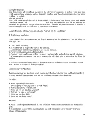 80
During the Interview
You should show self-confidence and answer the interviewer’s questions in a clear voice. You must
avoid negative body language, such as frequently touching your face, folding or crossing your arms,
avoiding eye contact.
After the Interview
Don’t think that you might have given better answers or that some of your remarks might have seemed
a little too extreme. (6)………………………… You may have appeared unfit for the position, but
remember that you should always turn a weakness into a strength. Take each interview as a chance to
practice interview skills and learn how to come across confidently.
(Adapted from the Internet, www.google.com - “Career Tips for Candidates”)
A. Reading and vocabulary
I. Six sentences have been removed from the text. Choose from the sentences A-F the one which fits
each gap (1-6):
A. Don’t take it personally.
B. If possible, talk to people who work at the company.
C. Concentrate on the following interview, not on your mistakes.
D. Never volunteer any additional information.
E. The interviewers are looking for how you apply your knowledge and skills to a real-life situation.
F. Whenever possible, address your cover letter to the individual who is responsible for filling the
position
II. Match the questions you may be asked during an interview with the advice on how to best answer
them. There is an example at the beginning (0):
Common Interview Questions
By rehearsing interview questions, you’ll become more familiar with your own qualifications and will
be better prepared to demonstrate how you can benefit an employer. Some examples:
Questions:
0. ‘What is your major weakness?’
1. ‘Do you prefer to work by yourself or with others?’
2. ‘Why did you leave your last job?’
3. ‘What can you tell me about yourself?’
4. ‘Why do you want to work here?’
5. ‘What are your best skills?’
6. ‘What are your future plans?’
Answers:
A. Make a short, organized statement of your education, professional achievements and professional
goals.
B. It is important to answer this question clearly and with enthusiasm. Show the interviewer your
interest in the company.
 