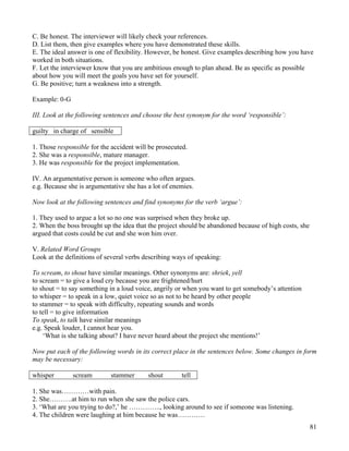 81
C. Be honest. The interviewer will likely check your references.
D. List them, then give examples where you have demonstrated these skills.
E. The ideal answer is one of flexibility. However, be honest. Give examples describing how you have
worked in both situations.
F. Let the interviewer know that you are ambitious enough to plan ahead. Be as specific as possible
about how you will meet the goals you have set for yourself.
G. Be positive; turn a weakness into a strength.
Example: 0-G
III. Look at the following sentences and choose the best synonym for the word ‘responsible’:
guilty in charge of sensible
1. Those responsible for the accident will be prosecuted.
2. She was a responsible, mature manager.
3. He was responsible for the project implementation.
IV. An argumentative person is someone who often argues.
e.g. Because she is argumentative she has a lot of enemies.
Now look at the following sentences and find synonyms for the verb ‘argue’:
1. They used to argue a lot so no one was surprised when they broke up.
2. When the boss brought up the idea that the project should be abandoned because of high costs, she
argued that costs could be cut and she won him over.
V. Related Word Groups
Look at the definitions of several verbs describing ways of speaking:
To scream, to shout have similar meanings. Other synonyms are: shriek, yell
to scream = to give a loud cry because you are frightened/hurt
to shout = to say something in a loud voice, angrily or when you want to get somebody’s attention
to whisper = to speak in a low, quiet voice so as not to be heard by other people
to stammer = to speak with difficulty, repeating sounds and words
to tell = to give information
To speak, to talk have similar meanings
e.g. Speak louder, I cannot hear you.
‘What is she talking about? I have never heard about the project she mentions!’
Now put each of the following words in its correct place in the sentences below. Some changes in form
may be necessary:
whisper scream stammer shout tell
1. She was…………with pain.
2. She……….at him to run when she saw the police cars.
3. ‘What are you trying to do?,’ he ………….., looking around to see if someone was listening.
4. The children were laughing at him because he was…………
 