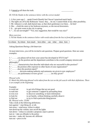 85
5. I intend to tell them the truth. ____________
III. Fill the blanks in the sentences below with the correct modal:
1. A few years ago I …speak French fluently but I haven’t practised much lately.
2. The lights are off in the Robinsons’ house: they….be out. I cannot think of any other possibility.
3. Mr. Johnson is a tall, dark-haired man, so that short gentleman over there….be him!
4. She… climb the stairs to her bedroom anymore, so she moved downstairs.
5. It….get quite warm in the city in spring.
6. “…we eat out tonight?” “Yes, nice suggestion, that would be very nice!”
More exercises
I. Fill the blanks in the sentences below with words taken from the box to form full questions:
to whom by whom how much how often can what does how
Asking Questions During a Job Interview
At most interviews, you will be invited to ask questions. Prepare good questions. Here are some
examples:
1. ‘………you please tell me how your career has developed at XYZ Corp?’
2. ‘………..do the position and the department contribute to the overall company mission and
philosophy?’
3. ‘………..characteristics best describe individuals who are successful in this position?’
4. ‘………the position offer exposure to other facets of your organization?’
5. ‘………does this position report?’
6. ‘………….decision-making authority and autonomy are given to new employees?’
7. ‘……….are performance reviews given? ……….. are they given?’
Phrasal verbs
II. Match the following phrasal verbs taken from the text on the job search with their definitions. There
is an example at the beginning:
Example:
to weed out to get rid of things that are not good
to rush into to get someone’s support by persuading them
to win over to discover something, to learn information
to look for to act hastily, without thinking carefully about it
to find out to try to find a particular thing/person
III. Phrasal verbs: TURN
Take a look at the following definitions:
turn against = stop liking sb. or sth.
turn away = send away, refuse to admit
turn down/up the volume; turn on/off the lights
turn down = refuse to consider a proposal, reject a person
turn in = take an offender to the police
turn into = make sth. become sth. different
turn out = prove to be
 