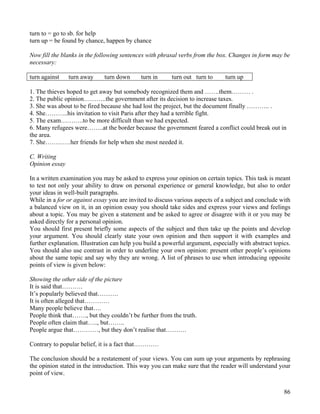 86
turn to = go to sb. for help
turn up = be found by chance, happen by chance
Now fill the blanks in the following sentences with phrasal verbs from the box. Changes in form may be
necessary:
turn against turn away turn down turn in turn out turn to turn up
1. The thieves hoped to get away but somebody recognized them and …….them……… .
2. The public opinion………..the government after its decision to increase taxes.
3. She was about to be fired because she had lost the project, but the document finally ……….. .
4. She………..his invitation to visit Paris after they had a terrible fight.
5. The exam………..to be more difficult than we had expected.
6. Many refugees were……..at the border because the government feared a conflict could break out in
the area.
7. She…………her friends for help when she most needed it.
C. Writing
Opinion essay
In a written examination you may be asked to express your opinion on certain topics. This task is meant
to test not only your ability to draw on personal experience or general knowledge, but also to order
your ideas in well-built paragraphs.
While in a for or against essay you are invited to discuss various aspects of a subject and conclude with
a balanced view on it, in an opinion essay you should take sides and express your views and feelings
about a topic. You may be given a statement and be asked to agree or disagree with it or you may be
asked directly for a personal opinion.
You should first present briefly some aspects of the subject and then take up the points and develop
your argument. You should clearly state your own opinion and then support it with examples and
further explanation. Illustration can help you build a powerful argument, especially with abstract topics.
You should also use contrast in order to underline your own opinion: present other people’s opinions
about the same topic and say why they are wrong. A list of phrases to use when introducing opposite
points of view is given below:
Showing the other side of the picture
It is said that……….
It’s popularly believed that……….
It is often alleged that…………
Many people believe that….
People think that……., but they couldn’t be further from the truth.
People often claim that….., but……..
People argue that…………, but they don’t realise that……….
Contrary to popular belief, it is a fact that…………
The conclusion should be a restatement of your views. You can sum up your arguments by rephrasing
the opinion stated in the introduction. This way you can make sure that the reader will understand your
point of view.
 