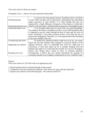87
This is the work of a third year student:
Friendship or love – which is the more important relationship?
Introducing topic
Expressing personal view
It is known that when people interact, friendship and love are likely
to arise. Both concepts refer to harmonious relationships that individuals
might experience in their lifetime. It is often thought that they are
separated by a slight difference. Irrespective of the degree to which they
identify with each other, I find them both essential for a meaningful living.
Presenting another view A lot of people think that love stems from very good friendships.
According to this theory, friendship acts like a sort of solid foundation that
is supposed to get the couple through the best of times and the worst of
times. Sometimes it even ends up being all that is left when the fire of
passion has disappeared. Therefore it is a well-spread belief that friendship
is the more valuable of the two.
Contradicting that belief
Supporting own opinion
Restating own view
No matter how important stability might turn out to be, one cannot
ignore the fact that intensity often manages to swing the balance in the
opposite direction. And it is undeniable that what love might lack in
consistency, it more than makes up for in strength. Ranging from the
flashing first-sight love to blizzards that literally tore up lives throughout
history, this feeling hasn’t ceased to show its immense potential.
Consequently, I believe that one should reformulate the question by
stressing a possible way of happily combining the two for a truthful living.
Practice
Write your answers in 120-180 words in an appropriate style:
1. Should students still be evaluated through written exams?
2. ‘Emigration is the best solution for graduates’. How far do you agree with this statement?
3. Express your opinion on the following topic: ‘We watch too much TV’.
 