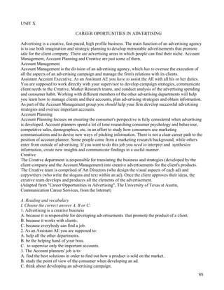 88
UNIT X
CAREER OPORTUNITIES IN ADVERTISING
Advertising is a creative, fast-paced, high profile business. The main function of an advertising agency
is to use both imagination and strategic planning to develop memorable advertisements that promote
sale for the client company. There are advertising areas in which people can find their niche. Account
Management, Account Planning and Creative are just some of them.
Account Management
Account Management is the division of an advertising agency, which has to oversee the execution of
all the aspects of an advertising campaign and manage the firm's relations with its clients.
Assistant Account Executive. As an Assistant AE you have to assist the AE with all his or her duties.
You are supposed to work directly with your supervisor to develop campaign strategies, communicate
client needs to the Creative, Market Research teams, and conduct analysis of the advertising spending
and consumer habit. Working with different members of the other advertising departments will help
you learn how to manage clients and their accounts, plan advertising strategies and obtain information.
As part of the Account Management group you should help your firm develop successful advertising
strategies and oversee important accounts.
Account Planning
Account Planning focuses on ensuring the consumer's perspective is fully considered when advertising
is developed. Account planners spend a lot of time researching consumer psychology and behaviour,
competitive sales, demographics, etc. in an effort to study how consumers use marketing
communications and to devise new ways of pitching information. There is not a clear career path to the
position of account planner. Some people come from a marketing research background, while others
enter from outside of advertising. If you want to do this job you need to interpret and synthesize
information, create new insights and communicate findings in a useful manner.
Creative
The Creative department is responsible for translating the business and strategies (developed by the
client company and the Account Management) into creative advertisements for the client's products.
The Creative team is comprised of Art Directors (who design the visual aspects of each ad) and
copywriters (who write the slogans and text within an ad). Once the client approves their ideas, the
creative team develops and produces all the elements of the advertisement.
(Adapted from "Career Opportunities in Advertising", The University of Texas at Austin,
Communication Career Services, from the Internet)
A. Reading and vocabulary
I. Choose the correct answer A, B or C:
1. Advertising is a creative business
A. because it is responsible for developing advertisements that promote the product of a client.
B. because it works with clients.
C. because everybody can find a job.
2. As an Assistant AE you are supposed to:
A. help all the other departments.
B. be the helping hand of your boss.
C. to supervise only the important accounts.
3. The Account planners' job is to:
A. find the best solutions in order to find out how a product is sold on the market.
B. study the point of view of the consumer when developing an ad.
C. think about developing an advertising campaign.
 