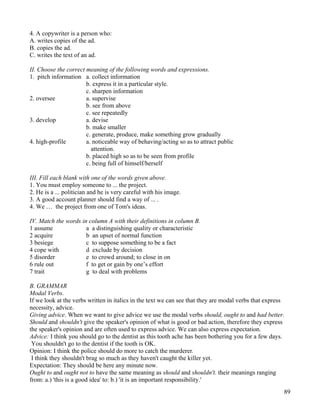 89
4. A copywriter is a person who:
A. writes copies of the ad.
B. copies the ad.
C. writes the text of an ad.
II. Choose the correct meaning of the following words and expressions.
1. pitch information a. collect information
b. express it in a particular style.
c. sharpen information
2. oversee a. supervise
b. see from above
c. see repeatedly
3. develop a. devise
b. make smaller
c. generate, produce, make something grow gradually
4. high-profile a. noticeable way of behaving/acting so as to attract public
attention.
b. placed high so as to be seen from profile
c. being full of himself/herself
III. Fill each blank with one of the words given above.
1. You must employ someone to ... the project.
2. He is a ... politician and he is very careful with his image.
3. A good account planner should find a way of ... .
4. We … the project from one of Tom's ideas.
IV. Match the words in column A with their definitions in column B.
1 assume a a distinguishing quality or characteristic
2 acquire b an upset of normal function
3 besiege c to suppose something to be a fact
4 cope with d exclude by decision
5 disorder e to crowd around; to close in on
6 rule out f to get or gain by one’s effort
7 trait g to deal with problems
B. GRAMMAR
Modal Verbs.
If we look at the verbs written in italics in the text we can see that they are modal verbs that express
necessity, advice.
Giving advice. When we want to give advice we use the modal verbs should, ought to and had better.
Should and shouldn't give the speaker's opinion of what is good or bad action, therefore they express
the speaker's opinion and are often used to express advice. We can also express expectation.
Advice: I think you should go to the dentist as this tooth ache has been bothering you for a few days.
You shouldn't go to the dentist if the tooth is OK.
Opinion: I think the police should do more to catch the murderer.
I think they shouldn't brag so much as they haven't caught the killer yet.
Expectation: They should be here any minute now.
Ought to and ought not to have the same meaning as should and shouldn't. their meanings ranging
from: a.) 'this is a good idea' to: b.) 'it is an important responsibility.'
 