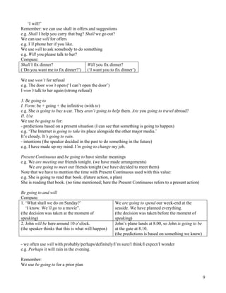 9
‘I will!’
Remember: we can use shall in offers and suggestions
e.g. Shall I help you carry that bag? Shall we go out?
We can use will for offers
e.g. I’ll phone her if you like.
We use will to ask somebody to do something
e.g. Will you please talk to her?
Compare:
Shall I fix dinner?
(‘Do you want me to fix dinner?’)
Will you fix dinner?
(‘I want you to fix dinner’)
We use won’t for refusal
e.g. The door won’t open (‘I can’t open the door’)
I won’t talk to her again (strong refusal)
3. Be going to
I. Form: be + going + the infinitive (with to)
e.g. She is going to buy a car. They aren’t going to help them. Are you going to travel abroad?
II. Use
We use be going to for:
- predictions based on a present situation (I can see that something is going to happen)
e.g. ‘The Internet is going to take its place alongside the other major media.’
It’s cloudy. It’s going to rain.
- intentions (the speaker decided in the past to do something in the future)
e.g. I have made up my mind. I’m going to change my job.
Present Continuous and be going to have similar meanings
e.g. We are meeting our friends tonight. (we have made arrangements)
We are going to meet our friends tonight (we have decided to meet them)
Note that we have to mention the time with Present Continuous used with this value:
e.g. She is going to read that book. (future action, a plan)
She is reading that book. (no time mentioned; here the Present Continuous refers to a present action)
Be going to and will
Compare:
1. ‘What shall we do on Sunday?’
‘I know. We’ll go to a movie”.
(the decision was taken at the moment of
speaking)
We are going to spend our week-end at the
seaside. We have planned everything.
(the decision was taken before the moment of
speaking)
2. John will be here around 10 o’clock.
(the speaker thinks that this is what will happen)
John’s plane lands at 8.00, so John is going to be
at the gate at 8.10.
(the predictions is based on something we know)
- we often use will with probably/perhaps/definitely/I’m sure/I think/I expect/I wonder
e.g. Perhaps it will rain in the evening.
Remember:
We use be going to for a prior plan
 