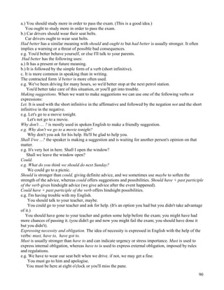 90
a.) You should study more in order to pass the exam. (This is a good idea.)
You ought to study more in order to pass the exam.
b.) Car drivers should wear their seat belts.
Car drivers ought to wear seat belts.
Had better has a similar meaning with should and ought to but had better is usually stronger. It often
implies a warning or a threat of possible bad consequences.
e.g. You'd better behave yourself, or else I'll talk to your parents.
Had better has the following uses:
a.) It has a present or future meaning.
b.) It is followed by the simple form of a verb (short infinitive).
c. It is more common in speaking than in writing.
The contracted form 'd better is more often used.
e.g. We've been driving for many hours, so we'd better stop at the next petrol station.
You'd better take care of this situation, or you'll get into trouble.
Making suggestions. When we want to make suggestions we can use one of the following verbs or
expressions:
Let. It is used with the short infinitive in the affirmative and followed by the negation not and the short
infinitive in the negative.
e.g. Let's go to a movie tonight.
Let's not go to a movie.
Why don't .... ? is mostly used in spoken English to make a friendly suggestion.
e.g. Why don't we go to a movie tonight?
Why don't you ask for his help. He'll be glad to help you.
Shall I/we ...? the speaker is making a suggestion and is waiting for another person's opinion on that
matter.
e.g. It's very hot in here. Shall I open the window?
Shall we leave the window open?
Could.
e.g. What do you think we should do next Sunday?
We could go to a picnic.
Should is stronger than could, giving definite advice, and we sometimes use maybe to soften the
strength of the advice, whereas could offers suggestions and possibilities. Should have + past participle
of the verb gives hindsight advice (we give advice after the event happened).
Could have + past participle of the verb offers hindsight possibilities.
e.g. I'm having trouble with my English.
You should talk to your teacher, maybe.
You could go to your teacher and ask for help. (It's an option you had but you didn't take advantage
of it.)
You should have gone to your teacher and gotten some help before the exam; you might have had
more chances of passing it. (you didn't go and now you might fail the exam; you should have done it
but you didn't).
Expressing necessity and obligation. The idea of necessity is expressed in English with the help of the
verbs: must, have to, have got to.
Must is usually stronger than have to and can indicate urgency or stress importance. Must is used to
express internal obligation, whereas have to is used to express external obligation, imposed by rules
and regulations.
e.g. We have to wear our seat belt when we drive. if not, we may get a fine.
You must go to him and apologise.
You must be here at eight o'clock or you'll miss the pane.
 