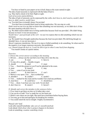 91
You have to hand in your papers at ten o'clock sharp as the exam started at eight.
The idea of past necessity is expressed with the help of had to.
e.g. They had to check in for their flight at eight.
Lack of necessity and prohibition.
The idea of lack of necessity can be expressed by the verbs: don't have to, don't need to, needn't, didn't
have to, didn't need to, needn't have
e.g. You don't have to/needn't shout, I'm not deaf.
You don't have to/needn't/don't need to bring sandwiches. We can stop at a cafe.
Didn't need we use it to say that we knew that something was not necessary, so we didn't do it. It has
the same meaning with didn't have to.
e.g. We didn't need to/didn't have to bring sandwiches because food was provided. (We didn't bring
because we knew it was not necessary.)
Needn't have+ past participle of the verb - we use it to express that we did something which was not
necessary.
e.g. We needn't have brought sandwiches because the food was provided. (We did bring though we
shouldn't have, it was not necessary.)
Mustn't expresses interdiction. We use it to stop or forbid somebody to do something. So when used in
the negative it no longer expresses necessity, but prohibition.
e.g. I mustn't forget the keys or, I won't be able to get in when I come back from shopping.
You mustn't smoke at a petrol station.
Exercises.
I. Choose the correct answer according to the meaning.
1. Drivers … always use the seat belt even if they drive into the city.
A. can B. must C. have to
2. To stay alive, people … breathe oxygen.
A. should B. need C. must
3. You … finish this project or you’ll not be admitted in the exam.
A. must B. mustn’t C. may
4. You … come if you’re too tired.
A. mustn’t B. don’t have to C. can’t
5. Maria is very upset. You … have scolded her.
A. shouldn’t B. couldn’t C. needn’t
6. Tom … studied for the exam and he wouldn’t have had any problems.
A. must have B. could have C. should have
7. You … shout. I can hear you very well, I’m not deaf.
A. don’t have to B. mustn’t C. haven’t
II. Identify and correct the mistakes in the sentences below.
1. If we want to get there on time we’d rather take a taxi.
2. Can you be so rude? You’ve made her cry her heart out.
3. Helen’s new shoes are too tight. She must have tried them before buying them.
4. You may go to him and apologise for breaking his window.
5. You could watch the movie tonight. I highly recommend it.
Phrasal verb ‘look’.
Look after oneself/somebody: take care of oneself/somebody
Look ahead: think about what is going to happen in the future
Look at something: examine something closely
 