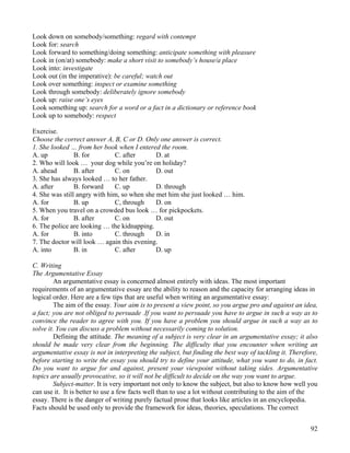 92
Look down on somebody/something: regard with contempt
Look for: search
Look forward to something/doing something: anticipate something with pleasure
Look in (on/at) somebody: make a short visit to somebody’s house/a place
Look into: investigate
Look out (in the imperative): be careful; watch out
Look over something: inspect or examine something
Look through somebody: deliberately ignore somebody
Look up: raise one’s eyes
Look something up: search for a word or a fact in a dictionary or reference book
Look up to somebody: respect
Exercise.
Choose the correct answer A, B, C or D. Only one answer is correct.
1. She looked … from her book when I entered the room.
A. up B. for C. after D. at
2. Who will look … your dog while you’re on holiday?
A. ahead B. after C. on D. out
3. She has always looked … to her father.
A. after B. forward C. up D. through
4. She was still angry with him, so when she met him she just looked … him.
A. for B. up C, through D. on
5. When you travel on a crowded bus look … for pickpockets.
A. for B. after C. on D. out
6. The police are looking … the kidnapping.
A. for B. into C. through D. in
7. The doctor will look … again this evening.
A. into B. in C. after D. up
C. Writing
The Argumentative Essay
An argumentative essay is concerned almost entirely with ideas. The most important
requirements of an argumentative essay are the ability to reason and the capacity for arranging ideas in
logical order. Here are a few tips that are useful when writing an argumentative essay:
The aim of the essay. Your aim is to present a view point, so you argue pro and against an idea,
a fact; you are not obliged to persuade .If you want to persuade you have to argue in such a way as to
convince the reader to agree with you. If you have a problem you should argue in such a way as to
solve it. You can discuss a problem without necessarily coming to solution.
Defining the attitude. The meaning of a subject is very clear in an argumentative essay; it also
should be made very clear from the beginning. The difficulty that you encounter when writing an
argumentative essay is not in interpreting the subject, but finding the best way of tackling it. Therefore,
before starting to write the essay you should try to define your attitude, what you want to do, in fact.
Do you want to argue for and against, present your viewpoint without taking sides. Argumentative
topics are usually provocative, so it will not be difficult to decide on the way you want to argue.
Subject-matter. It is very important not only to know the subject, but also to know how well you
can use it. It is better to use a few facts well than to use a lot without contributing to the aim of the
essay. There is the danger of writing purely factual prose that looks like articles in an encyclopedia.
Facts should be used only to provide the framework for ideas, theories, speculations. The correct
 
