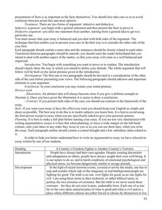 93
presentation of facts is as important as the facts themselves. You should also take care so as to avoid
confusion between actual fact and mere opinion.
Treatment. There are two forms of argument: inductive and deductive.
Inductive argument: you begin with a general statement and then present the facts to prove it.
Deductive argument: you infer one statement from another, starting from a general idea to get to a
particular one.
You must ensure that your essay is balanced and you deal with both sides of the argument. The
technique that best enables you to present your case in the best way is to consider the other side of the
case first.
Each paragraph should contain a main idea and the sentences should be closely related to each other.
Transitions between paragraphs should be smooth; you should warn the reader beforehand that you
intend to deal with another aspect of the matter, so that your essay will come as a well balanced and
organized.
Introduction. You begin with something you want to prove or to explain. The introduction
should clearly show the way in which you intend to define your attitude. The whole argument that will
follow will be built on the initial premise given in the introduction.
Development. The first one or two paragraphs should be devoted to a consideration of the other
side of the case before presenting your views. The following paragraphs should add new and important
elements to your argument.
Conclusion. In your conclusion you may restate your initial premise.
Devices used.
- Illustration. An abstract idea will always become clear if you give a definite example to
illustrate it. Once you have given the illustration it is easier to draw a conclusion.
- Contrast. If you present both sides of the case you should use contrast in the framework of the
essay.
Style. If you want your essay to have the effect you want you should keep your English as simple and
direct as possible. The best way to do this is to tackle subjects you know best. It is best to avoid using
the first person except in cases when you are specifically asked to give your personal opinion.
Planning. It is best to make a full plan before starting your essay. If you are not very familiarized with
writing argumentative essays it is best that when planning, to leave a wide margin on the left-hand
column, note your ideas in any order they occur to you so as you can use them later, when you write
the essay. Each paragraph outline should contain a central thought and a few subsidiary ideas related to
it.
In order to help you better understand how to write an argumentative essay we have selected an
essay written by one of our students.
Heading A Country’s Freedom Fighter is Another Country’s Terrorist
Introduction People have always had their own agendas. Despite creating discomfort
and unhappiness to others, people have always sought their own well-being. It
is our nature to do so, and in harsh conditions of emotional psychological and
physical stress, we become dangerously similar to savage animals.
Development In the light of recent terrorist events, covered or not by the media, one has to
stop and wonder which side of the imaginary or real battleground people are
fighting for good. The truth is no one ever fights for good, as no one fights for
evil. I am using these terms in their technical, or rather biblical sense, to
portray the two extremes of existence. But the truth is we never touch these
extremes – for they do not exist in pure, undeniable form. Each one of us has
his or her own ideas and principles of what is good and what is evil and in a
place where different cultures are either forced or choose by themselves to live
 
