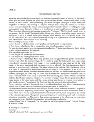 95
UNIT XI
THE POWER OF DECOYS
An outing with your local real estate agent can illustrate the powerful impact of a decoy. At the realtor's
office, you are shown pictures and given descriptions of many homes - beautiful split-levels, roomy
ranches, an old Victorian. After determining your needs the agent drives you to some homes you
"might find of interest". The first stop is a tiny two-bedroom house sitting on a narrow lot. The house
needs a new coat of paint; the interior is in disarray; the linoleum in the kitchen is buckling; the living
room carpet is worn; the master bedroom is so small that an average-sized bedroom suite just won't fit.
When the realtor tells you the asking price, you exclaim, "Holly cow! Who'd be dumb enough to pay so
much money for this shack?" But this dilapidated house may influence you to buy another house more
readily and to buy it at a much higher price than you might normally have been willing to pay. How
can this come about? We can clarify the process by looking at an experiment on students. The students
were asked to make decisions such as the following:
Which would you select (a or b)?
a. Nutri-burger : a tofu burger that is very good on nutrition but only average on taste.
b. Tasti-burger: a hamburger that is very good on taste but only average on nutrition.
For some decisions, a decoy was given as an additional option. A decoy is an alternative that is inferior
to other possible selections. For example:
Which would you prefer (a, b or c)?
a. Nutri-burger: the tofu burger described above
b. Tasti-burger: the hamburger described above
c. Bummer-burger: a hamburger that is only good on taste (as opposed to very good). No reasonable
person would select this inferior burger. If you wanted a lunch that tasted great, you would select
option b, the very-good-tasting Tasti-burger. If you wanted nutrition, you would go for the Nutri-
burger. In the above mentioned study the decoy was never selected. But that doesn't mean that its
presence as an option wasn't influential. The decoy influenced the students' choice by contrast effects.
If an object is contrasted with something similar but not as good, or not as pretty, or not as tall, it is
judged to be better, prettier, taller than would normally be the case. If a man of normal height is in the
company of midgets, he seems very tall. If he were a member of a professional basketball team, he
would seem very short. In the study on consumer decision-making, two contrast effects occurred that
made the Tasti-burger look more attractive. The presence of a decoy made the very-good-tasting Tasti-
burger appear to be better tasting and the average-tasting Nutri-burger to be even worse tasting. In
other words, the decoy "spread apart" the Tasti- and Nutri-burgers on the dimension of taste.
Decoys come in a variety of shapes and sizes. A presidential candidate may select a vice-presidential
running mate of lesser stature to enhance the positive perception of his qualities.
The lesson to be learned from research on decoys is that the context makes the difference. Judgment is
relative, not absolute. Depending on the context, objects and alternatives can be made to look better or
worse. Often we do not pay much attention to the influence of context., much less question the validity
of the alternative presented. This greatly enhances the power of "context-makers", such as politician,
advertisers, journalists, etc. The context they set can pre-persuade us by influencing our perceptions
and judgments; we are thus lulled into decisions we would not normally make.
(Adapted from "Age of Propaganda. The Everyday Use and Abuse of propaganda", Pratkins, Anthony
& Aronson, Elliot)
A. Reading and vocabulary
Exercises:
I. Decide whether the following statements are true or false.
 