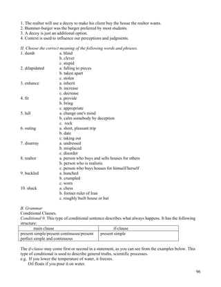 96
1. The realtor will use a decoy to make his client buy the house the realtor wants.
2. Bummer-burger was the burger preferred by most students.
3. A decoy is just an additional option.
4. Context is used to influence our perceptions and judgments.
II. Choose the correct meaning of the following words and phrases.
1. dumb a. blind
b. clever
c. stupid
2. dilapidated a. falling to pieces
b. taken apart
c. stolen
3. enhance a. inherit
b. increase
c. decrease
4. fit a. provide
b. bring
c. appropriate
5. lull a. change one's mind
b. calm somebody by deception
c. rock
6. outing a. short, pleasant trip
b. date
c. taking out
7. disarray a. undressed
b. misplaced
c. disorder
8. realtor a. person who buys and sells houses for others
b. person who is realistic
c. person who buys houses for himself/herself
9. buckled a. hunched
b. crumpled
c. worn
10. shack a. chess
b. former ruler of Iran
c. roughly built house or hut
B. Grammar
Conditional Clauses.
Conditional 0. This type of conditional sentence describes what always happens. It has the following
structure:
main clause if-clause
present simple/present continuous/present
perfect simple and continuous
present simple
The if-clause may come first or second in a statement, as you can see from the examples below. This
type of conditional is used to describe general truths, scientific processes.
e.g. If you lower the temperature of water, it freezes.
Oil floats if you pour it on water.
 