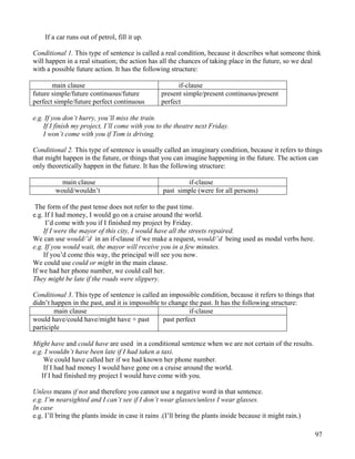 97
If a car runs out of petrol, fill it up.
Conditional 1. This type of sentence is called a real condition, because it describes what someone think
will happen in a real situation; the action has all the chances of taking place in the future, so we deal
with a possible future action. It has the following structure:
main clause if-clause
future simple/future continuous/future
perfect simple/future perfect continuous
present simple/present continuous/present
perfect
e.g. If you don’t hurry, you’ll miss the train.
If I finish my project, I’ll come with you to the theatre next Friday.
I won’t come with you if Tom is driving.
Conditional 2. This type of sentence is usually called an imaginary condition, because it refers to things
that might happen in the future, or things that you can imagine happening in the future. The action can
only theoretically happen in the future. It has the following structure:
main clause if-clause
would/wouldn’t past simple (were for all persons)
The form of the past tense does not refer to the past time.
e.g. If I had money, I would go on a cruise around the world.
I’d come with you if I finished my project by Friday.
If I were the mayor of this city, I would have all the streets repaired.
We can use would/’d in an if-clause if we make a request, would/’d being used as modal verbs here.
e.g. If you would wait, the mayor will receive you in a few minutes.
If you’d come this way, the principal will see you now.
We could use could or might in the main clause.
If we had her phone number, we could call her.
They might be late if the roads were slippery.
Conditional 3. This type of sentence is called an impossible condition, because it refers to things that
didn’t happen in the past, and it is impossible to change the past. It has the following structure:
main clause if-clause
would have/could have/might have + past
participle
past perfect
Might have and could have are used in a conditional sentence when we are not certain of the results.
e.g. I wouldn’t have been late if I had taken a taxi.
We could have called her if we had known her phone number.
If I had had money I would have gone on a cruise around the world.
If I had finished my project I would have come with you.
Unless means if not and therefore you cannot use a negative word in that sentence.
e.g. I’m nearsighted and I can’t see if I don’t wear glasses/unless I wear glasses.
In case
e.g. I’ll bring the plants inside in case it rains .(I’ll bring the plants inside because it might rain.)
 
