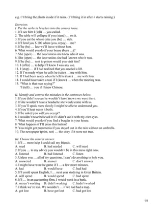 98
e.g. I’ll bring the plants inside if it rains. (I’ll bring it in after it starts raining.)
Exercises.
I .Put the verbs in brackets into the correct tense.
1. If I see him I (tell) … you called.
2. The table will collapse if you (stand) … on it.
3. If you eat the whole cake you (be) … sick.
4. If I lend you $ 100 when (you, repay)… me?
5. If he (be) … late we’ll leave without him.
6. What would you do if your house (burn …)?
7. She (open) … the door unless she knew who it was.
8. She (open) … the door unless she had known who it was.
9. If he (be)… sent to prison would you visit him?
10. I (offer) … to help if I knew I was any use.
11. I (stop) … if I had realized that you needed a lift.
12. If I’m ready when he calls he (take) … me with him.
13. If I had been ready when he left he (take) … me with him.
14. I would have taken a taxi if I (know) … when the meeting was.
15. “What is that man saying?”
“I (tell) … you if I knew Chinese.
II. Identify and correct the mistakes in the sentences below.
1. If you didn’t sneeze he wouldn’t have known we were there.
2. If she wouldn’t have a headache she would come with us.
3. If you’ll speak more slowly I might be able to understand you.
4. If you’ll heat water it boils.
5. If he asked you will you accept?
6. I wouldn’t have believed it if I didn’t see it with my own eyes.
7. What would you do if you find a burglar in your house.
8. What happens if I’ll press this button?
9. You might get pneumonia if you stayed out in the rain without an umbrella.
10. The newspaper (print, not) … the story if it were not true.
III. Choose the correct answer.
1. If I … more help I could call my friends.
A. need B. had needed C. will need
2. If you … to my advice you wouldn’t be in this mess right now.
A. listened B. had listened C. listen
3. Unless you … all of my questions, I can’t do anything to help you.
A. answered B. answer C. don’t answer
4. I might have won the game if I … a few more minutes.
A. had B. would have C. had had
5. If I could speak English, I … next year studying in Great Britain.
A. will spend B. would spend C. had spent
6. If I … in an accounting firm, I would work in a bank.
A. weren’t working D. didn’t working C. hadn’t worked
7. I think we’re lost. We wouldn’t … if we had had a map.
A. got lost B. have got lost C. had got lost
 