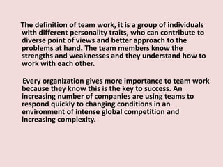 The definition of team work, it is a group of individuals
with different personality traits, who can contribute to
diverse point of views and better approach to the
problems at hand. The team members know the
strengths and weaknesses and they understand how to
work with each other.
Every organization gives more importance to team work
because they know this is the key to success. An
increasing number of companies are using teams to
respond quickly to changing conditions in an
environment of intense global competition and
increasing complexity.
 